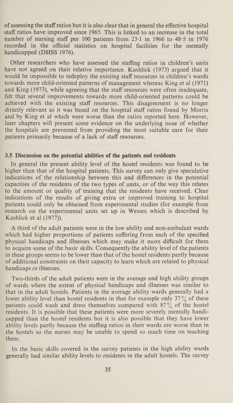 of assessing the staff ratios but it is also clear that in general the effective hospital staff ratios have improved since 1965. This is linked to an increase in the total number of nursing staff per 100 patients from 23:1 in 1966 to 48-5 in 1976 recorded in the official statistics on hospital facilities for the mentally handicapped (DHSS 1976). Other researchers who have assessed the staffing ratios in children’s units have not agreed on their relative importance. Kushlick (1973) argued that it would be impossible to redeploy the existing staff resources in children’s wards towards more child-oriented patterns of management whereas King et al (1971) and King (1973), while agreeing that the staff resources were often inadequate, felt that several improvements towards more child-oriented patterns could be achieved with the existing staff resources. This disagreement is no longer directly relevant as it was based on the hospital staff ratios found by Morris and by King et al which were worse than the ratios reported here. However, later chapters will present some evidence on the underlying issue of whether the hospitals are prevented from providing the most suitable care for their patients primarily because of a lack of staff resources. 3.5 Discussion on the potential abilities of the patients and residents In general the present ability level of the hostel residents was found to be higher than that of the hospital patients. This survey can only give speculative indications of the relationship between this and differences in the potential capacities of the residents of the two types of units, or of the way this relates to the amount or quality of training that the residents have received. Clear indications of the results of giving extra or improved training to hospital patients could only be obtained from experimental studies (for example from research on the experimental units set up in Wessex which is described by Kushlick et al (1977)). A third of the adult patients were in the low ability and non-ambulant wards which had higher proportions of patients suffering from each of the specified physical handicaps and illnesses which may make it more difficult for them to acquire some of the basic skills. Consequently the ability level of the patients in these groups seems to be lower than that of the hostel residents partly because of additional constraints on their capacity to learn which are related to physical handicaps or illnesses. Two-thirds of the adult patients were in the average and high ability groups of wards where the extent of physical handicaps and illnesses was similar to that in the adult hostels. Patients in the average ability wards generally had a lower ability level than hostel residents in that for example only 37% of these patients could wash and dress themselves compared with 87% of the hostel residents. It is possible that these patients were more severely mentally handi- capped than the hostel residents but it is also possible that they have lower ability levels partly because the staffing ratios in their wards are worse than in the hostels so the nurses may be unable to spend so much time on teaching them. In the basic skills covered in the survey patients in the high ability wards generally had similar ability levels to residents in the adult hostels. The survey