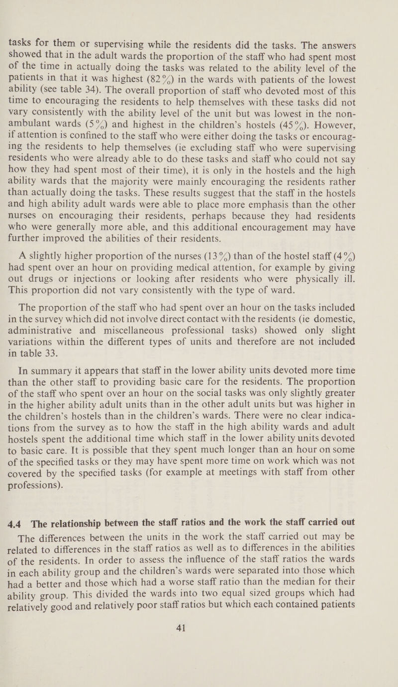 tasks for them or supervising while the residents did the tasks. The answers showed that in the adult wards the proportion of the staff who had spent most of the time in actually doing the tasks was related to the ability level of the patients in that it was highest (82°/) in the wards with patients of the lowest ability (see table 34). The overall proportion of staff who devoted most of this time to encouraging the residents to help themselves with these tasks did not vary consistently with the ability level of the unit but was lowest in the non- ambulant wards (5%) and highest in the children’s hostels (45°). However, if attention is confined to the staff who were either doing the tasks or encourag- ing the residents to help themselves (ie excluding staff who were supervising residents who were already able to do these tasks and staff who could not say how they had spent most of their time), it is only in the hostels and the high ability wards that the majority were mainly encouraging the residents rather than actually doing the tasks. These results suggest that the staff in the hostels and high ability adult wards were able to place more emphasis than the other nurses on encouraging their residents, perhaps because they had residents who were generally more able, and this additional encouragement may have further improved the abilities of their residents. A slightly higher proportion of the nurses (13%) than of the hostel staff (4 °%) had spent over an hour on providing medical attention, for example by giving out drugs or injections or looking after residents who were physically ill. This proportion did not vary consistently with the type of ward. The proportion of the staff who had spent over an hour on the tasks included in the survey which did not involve direct contact with the residents (ie domestic, administrative and miscellaneous professional tasks) showed only slight variations within the different types of units and therefore are not included in table 33. In summary it appears that staff in the lower ability units devoted more time than the other staff to providing basic care for the residents. The proportion of the staff who spent over an hour on the social tasks was only slightly greater in the higher ability adult units than in the other adult units but was higher in the children’s hostels than in the children’s wards. There were no clear indica- tions from the survey as to how the staff in the high ability wards and adult hostels spent the additional time which staff in the lower ability units devoted to basic care. It is possible that they spent much longer than an hour on some of the specified tasks or they may have spent more time on work which was not covered by the specified tasks (for example at meetings with staff from other professions). 4.4 The relationship between the staff ratios and the work the staff carried out The differences between the units in the work the staff carried out may be related to differences in the staff ratios as well as to differences in the abilities of the residents. In order to assess the influence of the staff ratios the wards in each ability group and the children’s wards were separated into those which had a better and those which had a worse staff ratio than the median for their ability group. This divided the wards into two equal sized groups which had relatively good and relatively poor staff ratios but which each contained patients 4]