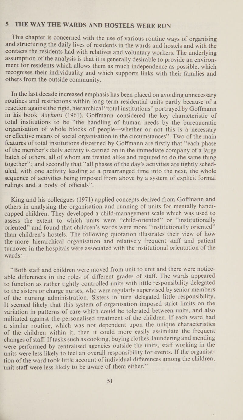 This chapter is concerned with the use of various routine ways of organising and structuring the daily lives of residents in the wards and hostels and with the contacts the residents had with relatives and voluntary workers. The underlying assumption of the analysis is that it is generally desirable to provide an environ- ment for residents which allows them as much independence as possible, which recognises their individuality and which supports links with their families and others from the outside community. In the last decade increased emphasis has been placed on avoiding unnecessary routines and restrictions within long term residential units partly because of a reaction against the rigid, hierarchical “total institutions” portrayed by Goffmann in his book Asylums (1961). Goffmann considered the key characteristic of total institutions to be “the handling of human needs by the bureaucratic organisation of whole blocks of people—whether or not this is a necessary or effective means of social organisation in the circumstances’’. Two of the main features of total institutions discerned by Goffmann are firstly that ‘each phase of the member’s daily activity is carried on in the immediate company of a large batch of others, all of whom are treated alike and required to do the same thing together”; and secondly that ‘‘all phases of the day’s activities are tightly sched- uled, with one activity leading at a prearranged time into the next, the whole sequence of activities being imposed from above by a system of explicit formal rulings and a body of officials’’. King and his colleagues (1971) applied concepts derived from Goffmann and others in analysing the organisation and running of units for mentally handi- capped children. They developed a child-management scale which was used to assess the extent to which units were “‘child-oriented”’ or “‘institutionally oriented” and found that children’s wards were more “‘institutionally oriented” than children’s hostels. The following quotation illustrates their view of how the more hierarchical organisation and relatively frequent staff and patient turnover in the hospitals were associated with the institutional orientation of the wards :— “Both staff and children were moved from unit to unit and there were notice- able differences in the roles of different grades of staff. The wards appeared to function as rather tightly controlled units with little responsibility delegated to the sisters or charge nurses, who were regularly supervised. by senior members of the nursing administration. Sisters in turn delegated little responsibility. It seemed likely that this system of organisation imposed strict limits on the variation in patterns of care which could be tolerated between units, and also militated against the personalised treatment of the children. If each ward had a similar routine, which was not dependent upon the unique characteristics of the children within it, then it could more easily assimilate the frequent changes of staff. If tasks such as cooking, buying clothes, laundering and mending were performed by centralised agencies outside the units, staff working in the units were less likely to feel an overall responsibility for events. If the organisa- tion of the ward took little account of individual differences among the children, unit staff were less likely to be aware of them either.” xt