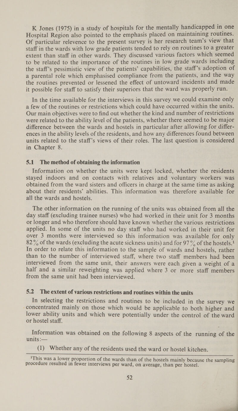 K Jones (1975) in a study of hospitals for the mentally handicapped in one Hospital Region also pointed to the emphasis placed on maintaining routines. Of particular relevence to the present survey is her research team’s view that staff in the wards with low grade patients tended to rely on routines to a greater extent than staff in other wards. They discussed various factors which seemed to be related to the importance of the routines in low grade wards including the staff’s pessimistic view of the patients’ capabilities, the staff’s adoption of a parental role which emphasised compliance from the patients, and the way the routines prevented or lessened the effect of untoward incidents and made it possible for staff to satisfy their superiors that the ward was properly run. In the time available for the interviews in this survey we could examine only a few of the routines or restrictions which could have occurred within the units. Our main objectives were to find out whether the kind and number of restrictions were related to the ability level of the patients, whether there seemed to be major difference between the wards and hostels in particular after allowing for differ- ences in the ability levels of the residents, and how any differences found between units related to the staff’s views of their roles. The last question is considered in Chapter 8. 5.1 The method of obtaining the information Information on whether the units were kept locked, whether the residents stayed indoors and on contacts with relatives and voluntary workers was obtained from the ward sisters and officers in charge at the same time as asking about their residents’ abilities. This information was therefore available for all the wards and hostels. The other information on the running of the units was obtained from all the day staff (excluding trainee nurses) who had worked in their unit for 3 months or longer and who therefore should have known whether the various restrictions applied. In some of the units no day staff who had worked in their unit for over 3 months were interviewed so this information was available for only 82% of the wards (excluding the acute sickness units) and for 97 % of the hostels.1 In order to relate this information to the sample of wards and hostels, rather than to the number of interviewed staff, where two staff members had been interviewed from the same unit, their answers were each given a weight of a half and a similar reweighting was applied where 3 or more staff members from the same unit had been interviewed. | 5.2 . The extent of various restrictions and routines within the units In selecting the restrictions and routines to be included in the survey we concentrated mainly on those which would be applicable to both higher and lower ability units and which were potentially under the control of the ward or hostel staff. Information was obtained on the following 8 aspects of the running of the units :— 3 (1) Whether any of the residents used the ward or hostel kitchen. Sean eee Sree ee eer eee eee ee ee ee 1This was a lower proportion of the wards than of the hostels mainly because the sampling procedure resulted in fewer interviews per ward, on average, than per hostel.