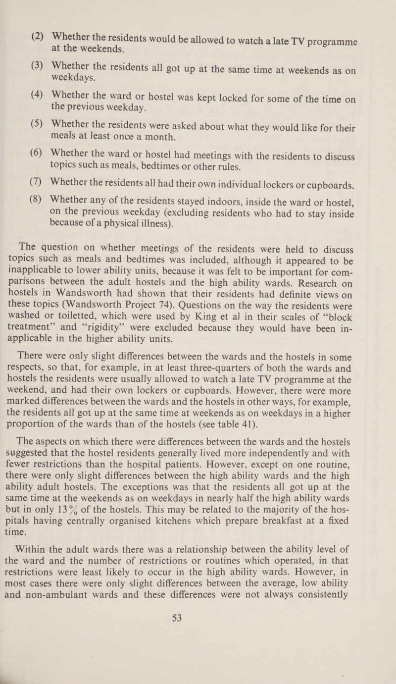 (2) Whether the residents would be allowed to watch a late TV programme at the weekends. (3) Whether the residents all got up at the same time at weekends as on weekdays. (4) Whether the ward or hostel was kept locked for some of the time on the previous weekday. (5) Whether the residents were asked about what they would like for their meals at least once a month. (6) Whether the ward or hostel had meetings with the residents to discuss topics such as meals, bedtimes or other rules. (7) Whether the residents all had their own individual lockers or cupboards. (8) Whether any of the residents stayed indoors, inside the ward or hostel, on the previous weekday (excluding residents who had to stay inside because of a physical illness). The question on whether meetings of the residents were held to discuss topics such as meals and bedtimes was included, although it appeared to be inapplicable to lower ability units, because it was felt to be important for com- parisons between the adult hostels and the high ability wards. Research on hostels in Wandsworth had shown that their residents had definite views on these topics (Wandsworth Project 74). Questions on the way the residents were washed or toiletted, which were used by King et al in their scales of “block treatment” and “‘rigidity’’ were excluded because they would have been in- applicable in the higher ability units. There were only slight differences between the wards and the hostels in some respects, so that, for example, in at least three-quarters of both the wards and hostels the residents were usually allowed to watch a late TV programme at the weekend, and had their own lockers or cupboards. However, there were more marked differences between the wards and the hostels in other ways, for example, the residents all got up at the same time at weekends as on weekdays in a higher proportion of the wards than of the hostels (see table 41). The aspects on which there were differences between the wards and the hostels suggested that the hostel residents generally lived more independently and with fewer restrictions than the hospital patients. However, except on one routine, there were only slight differences between the high ability wards and the high ability adult hostels. The exceptions was that the residents all got up at the same time at the weekends as on weekdays in nearly half the high ability wards but in only 13% of the hostels. This may be related to the majority of the hos- pitals having centrally organised kitchens which prepare breakfast at a fixed time. Within the adult wards there was a relationship between the ability level of the ward and the number of restrictions or routines which operated, in that restrictions were least likely to occur in the high ability wards. However, in most cases there were only slight differences between the average, low ability and non-ambulant wards and these differences were not always consistently