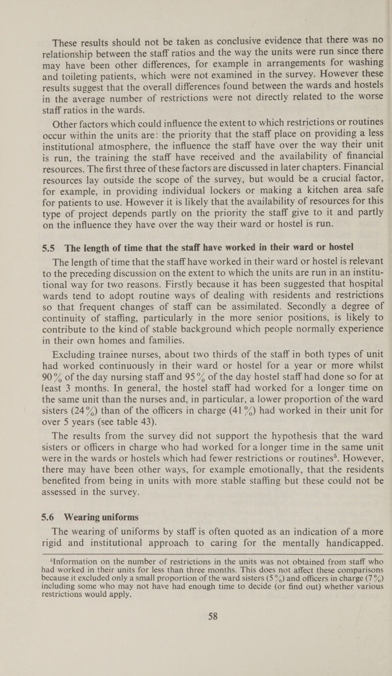 These results should not be taken as conclusive evidence that there was no relationship between the staff ratios and the way the units were run since there may have been other differences, for example in arrangements for washing and toileting patients, which were not examined in the survey. However these results suggest that the overall differences found between the wards and hostels in the average number of restrictions were not directly related to the worse staff ratios in the wards. Other factors which could influence the extent to which restrictions or routines occur within the units are: the priority that the staff place on providing a less institutional atmosphere, the influence the staff have over the way their unit is run, the training the staff have received and the availability of financial resources. The first three of these factors are discussed in later chapters. Financial resources lay outside the scope of the survey, but would be a crucial factor, for example, in providing individual lockers or making a kitchen area safe for patients to use. However it is likely that the availability of resources for this type of project depends partly on the priority the staff give to it and partly on the influence they have over the way their ward or hostel is run. 5.5 The length of time that the staff have worked in their ward or hostel The length of time that the staff have worked in their ward or hostel is relevant to the preceding discussion on the extent to which the units are run in an institu- tional way for two reasons. Firstly because it has been suggested that hospital wards tend to adopt routine ways of dealing with residents and restrictions so that frequent changes of staff can be assimilated. Secondly a degree of continuity of staffing, particularly in the more senior positions, is likely to contribute to the kind of stable background which people normally experience in their own homes and families. Excluding trainee nurses, about two thirds of the staff in both types of unit had worked continuously in their ward or hostel for a year or more whilst 90% of the day nursing staff and 95% of the day hostel staff had done so for at least 3 months. In general, the hostel staff had worked for a longer time on the same unit than the nurses and, in particular, a lower proportion of the ward sisters (24°%) than of the officers in charge (41 %) had worked in their unit for over 5 years (see table 43). The results from the survey did not support the hypothesis that the ward sisters or officers in charge who had worked for a longer time in the same unit were in the wards or hostels which had fewer restrictions or routines®. However, there may have been other ways, for example emotionally, that the residents benefited from being in units with more stable staffing but these could not be assessed in the survey. 5.6 Wearing uniforms The wearing of uniforms by staff is often quoted as an indication of a more rigid and institutional approach to caring for the mentally handicapped. ‘Information on the number of restrictions in the units was not obtained from staff who had worked in their units for less than three months. This does not affect these comparisons because it excluded only a small proportion of the ward sisters (5%) and officers in charge (7 %) including some who may not have had enough time to decide (or find out) whether various restrictions would apply.