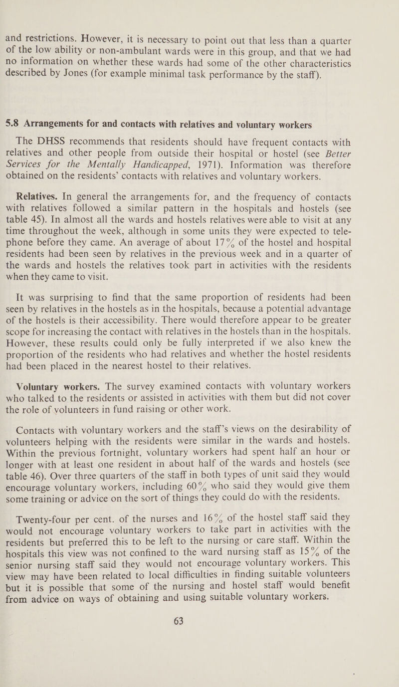 and restrictions. However, it is necessary to point out that less than a quarter of the low ability or non-ambulant wards were in this group, and that we had no information on whether these wards had some of the other characteristics described by Jones (for example minimal task performance by the staff). 5.8 Arrangements for and contacts with relatives and voluntary workers The DHSS recommends that residents should have frequent contacts with relatives and other people from outside their hospital or hostel (see Better Services for the Mentally Handicapped, 1971). Information was therefore obtained on the residents’ contacts with relatives and voluntary workers. Relatives. In general the arrangements for, and the frequency of contacts with relatives followed a similar pattern in the hospitals and hostels (see table 45). In almost all the wards and hostels relatives were able to visit at any time throughout the week, although in some units they were expected to tele- phone before they came. An average of about 17°% of the hostel and hospital residents had been seen by relatives in the previous week and in a quarter of the wards and hostels the relatives took part in activities with the residents when they came to visit. It was surprising to find that the same proportion of residents had been seen by relatives in the hostels as in the hospitals, because a potential advantage of the hostels is their accessibility. There would therefore appear to be greater scope for increasing the contact with relatives in the hostels than in the hospitals. However, these results could only be fully interpreted if we also knew the proportion of the residents who had relatives and whether the hostel residents had been placed in the nearest hostel to their relatives. Voluntary workers. The survey examined contacts with voluntary workers who talked to the residents or assisted in activities with them but did not cover the role of volunteers in fund raising or other work. Contacts with voluntary workers and the staff’s views on the desirability of volunteers helping with the residents were similar in the wards and hostels. Within the previous fortnight, voluntary workers had spent half an hour or longer with at least one resident in about half of the wards and hostels (see table 46). Over three quarters of the staff in both types of unit said they would encourage voluntary workers, including 60% who said they would give them some training or advice on the sort of things they could do with the residents. Twenty-four per cent. of the nurses and 16% of the hostel staff said they would not encourage voluntary workers to take part in activities with the residents but preferred this to be left to the nursing or care staff. Within the hospitals this view was not confined to the ward nursing Stanl-as 157, ot the senior nursing staff said they would not encourage voluntary workers. This view may have been related to local difficulties in finding suitable volunteers but it is possible that some of the nursing and hostel staff would benefit from advice on ways of obtaining and using suitable voluntary workers.