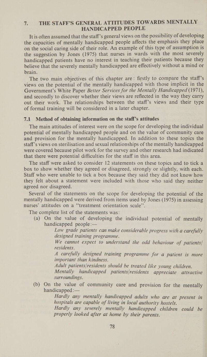 a. THE STAFF’S GENERAL ATTITUDES TOWARDS MENTALLY HANDICAPPED PEOPLE It is often assumed that the staff’s general views on the possibility of developing the capacities of mentally handicapped people affects the emphasis they place on the social caring side of their role. An example of this type of assumption is the suggestion by Jones (1975) that nurses in wards with the most severely handicapped patients have no interest in teaching their patients because they believe that the severely mentally handicapped are effectively without a mind or brain. The two main objectives of this chapter are: firstly to compare the staff’s views on the potential of the mentally handicapped with those implicit in the Government’s White Paper Better Services for the Mentally Handicapped (1971), and secondly to discover whether their views are reflected in the way they carry out their work. The relationships between the staff’s views and their type of formal training will be considered in a later chapter. 7.1 Method of obtaining information on the staff’s attitudes The main attitudes of interest were on the scope for developing the individual potential of mentally handicapped people and on the value of community care and provision for the mentally handicapped. In addition to these topics the staff’s views on sterilisation and sexual relationships of the mentally handicapped were covered because pilot work for the survey and other research had indicated that there were potential difficulties for the staff in this area. The staff were asked to consider 12 statements on these topics and to tick a box to show whether they agreed or disagreed, strongly or slightly, with each. Staff who were unable to tick a box because they said they did not know how they felt about a statement were included with those who said they neither agreed nor disagreed. Several of the statements on the scope for developing the potential of the mentally handicapped were derived from items used by Jones (1975) in assessing nurses’ attitudes on a “treatment orientation scale’’. The complete list of the statements was: (a) On the value of developing the individual potential of mentally handicapped people :— Low grade patients can make considerable progress with a carefully designed training programme. We cannot expect to understand the odd behaviour of patients] residents. A carefully designed training programme for a patient is more important than kindness. Adult patients/residents should be treated like young children. Mentally handicapped patients/residents appreciate attractive surroundings. (b) On the value of community care and provision for the mentally handicapped :— Hardly any mentally handicapped adults who are at present in hospitals are capable of living in local authority hostels. Hardly any severely mentally handicapped children could be properly looked after at home by their parents.