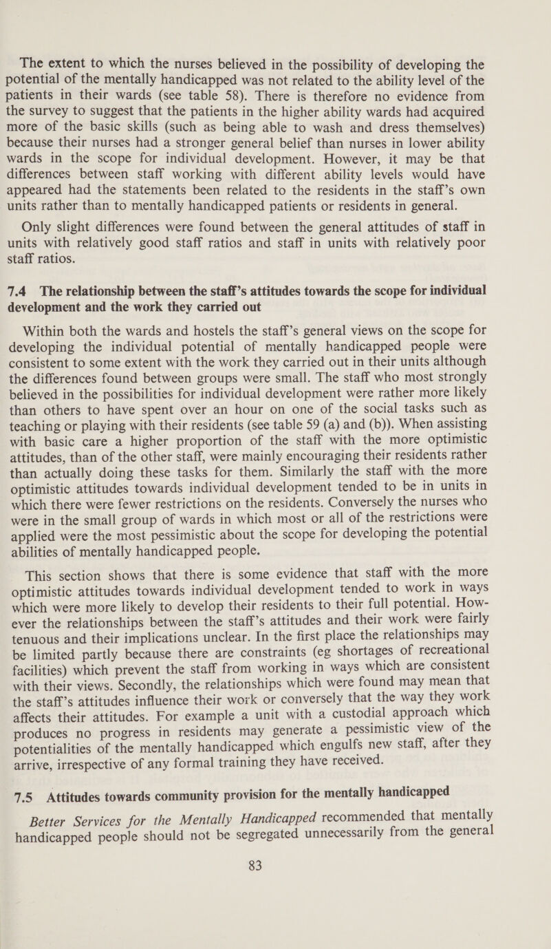 The extent to which the nurses believed in the possibility of developing the potential of the mentally handicapped was not related to the ability level of the patients in their wards (see table 58). There is therefore no evidence from the survey to suggest that the patients in the higher ability wards had acquired more of the basic skills (such as being able to wash and dress themselves) because their nurses had a stronger general belief than nurses in lower ability wards in the scope for individual development. However, it may be that differences between staff working with different ability levels would have appeared had the statements been related to the residents in the staff’s own units rather than to mentally handicapped patients or residents in general. Only slight differences were found between the general attitudes of staff in units with relatively good staff ratios and staff in units with relatively poor staff ratios. 7.4 The relationship between the staff’s attitudes towards the scope for individual development and the work they carried out Within both the wards and hostels the staff’s general views on the scope for developing the individual potential of mentally handicapped people were consistent to some extent with the work they carried out in their units although the differences found between groups were small. The staff who most strongly believed in the possibilities for individual development were rather more likely than others to have spent over an hour on one of the social tasks such as teaching or playing with their residents (see table 59 (a) and (b)). When assisting with basic care a higher proportion of the staff with the more optimistic attitudes, than of the other staff, were mainly encouraging their residents rather than actually doing these tasks for them. Similarly the staff with the more optimistic attitudes towards individual development tended to be in units in which there were fewer restrictions on the residents. Conversely the nurses who were in the small group of wards in which most or all of the restrictions were applied were the most pessimistic about the scope for developing the potential abilities of mentally handicapped people. This section shows that there is some evidence that staff with the more optimistic attitudes towards individual development tended to work in ways which were more likely to develop their residents to their full potential. How- ever the relationships between the staff’s attitudes and their work were fairly tenuous and their implications unclear. In the first place the relationships may be limited partly because there are constraints (eg shortages of recreational facilities) which prevent the staff from working in ways which are consistent with their views. Secondly, the relationships which were found may mean that the staff’s attitudes influence their work or conversely that the way they work affects their attitudes. For example a unit with a custodial approach which produces no progress in residents may generate a pessimistic view of the potentialities of the mentally handicapped which engulfs new staff, after they arrive, irrespective of any formal training they have received. 7.5 Attitudes towards community provision for the mentally handicapped Better Services for the Mentally Handicapped recommended that mentally handicapped people should not be segregated unnecessarily from the general
