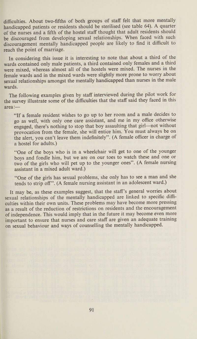 difficulties. About two-fifths of both groups of staff felt that more mentally handicapped patients or residents should be sterilised (see table 64). A quarter of the nurses and a fifth of the hostel staff thought that adult residents should be discouraged from developing sexual relationships. When faced with such discouragement mentally handicapped people are likely to find it difficult to reach the point of marriage. In considering this issue it is interesting to note that about a third of the wards contained only male patients, a third contained only females and a third were mixed, whereas almost all of the hostels were mixed. The nurses in the female wards and in the mixed wards were slightly more prone to worry about sexual relationships amongst the mentally handicapped than nurses in the male wards. The following examples given by staff interviewed during the pilot work for the survey illustrate some of the difficulties that the staff said they faced in this area :— “If a female resident wishes to go up to her room and a male decides to go as well, with only one care assistant, and me in my office otherwise engaged, there’s nothing to stop that boy assaulting that girl—not without provocation from the female, she will entice him. You must always be on the alert, you can’t leave them indefinitely”. (A female officer in charge of a hostel for adults.) “One of the boys who is in a wheelchair will get to one of the younger boys and fondle him, but we are on our toes to watch these and one or two of the girls who will pet up to the younger ones’. (A female nursing assistant in a mixed adult ward.) “One of the girls has sexual problems, she only has to see a man and she tends to strip off”. (A female nursing assistant in an adolescent ward.) It may be, as these examples suggest, that the staff’s general worries about sexual relationships of the mentally handicapped are linked to specific diffi- culties within their own units. These problems may have become more pressing as a result of the reduction of restrictions on residents and the encouragement of independence. This would imply that in the future it may become even more important to ensure that nurses and care staff are given an adequate training on sexual behaviour and ways of counselling the mentally handicapped.