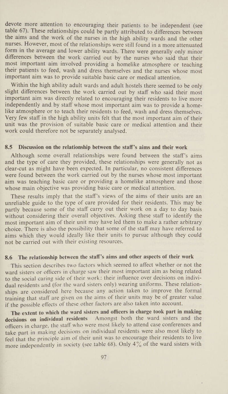 devote more attention to encouraging their patients to be independent (see table 67). These relationships could be partly attributed to differences between the aims and the work of the nurses in the high ability wards and the other nurses. However, most of the relationships were still found in a more attenuated form in the average and lower ability wards. There were generally only minor differences between the work carried out by the nurses who said that their most important aim involved providing a homelike atmosphere or teaching their patients to feed, wash and dress themselves and the nurses whose most important aim was to provide suitable basic care or medical attention. Within the high ability adult wards and adult hostels there seemed to be only slight differences between the work carried out by staff who said their most important aim was directly related to encouraging their residents to live more independently and by staff whose most important aim was to provide a home- like atmosphere or to teach their residents to feed, wash and dress themselves. Very few staff in the high ability units felt that the most important aim of their unit was the provision of suitable basic care or medical attention and their work could therefore not be separately analysed. 8.5 Discussion on the relationship between the staff’s aims and their work Although some overall relationships were found between the staff’s aims and the type of care they provided, these relationships were generally not as clear-cut as might have been expected. In particular, no consistent differences were found between the work carried out by the nurses whose most important aim was teaching basic care or providing a homelike atmosphere and those whose main objective was providing basic care or medical attention. These results imply that the staff’s views of the aims of their units are an unreliable guide to the type of care provided for their residents. This may be partly because some of the staff carry out their work on a day to day basis without considering their overall objectives. Asking these staff to identify the most important aim of their unit may have led them to make a rather arbitrary choice. There is also the possibility that some of the staff may have referred to aims which they would ideally like their units to pursue although they could not be carried out with their existing resources. 8.6 The relationship between the staff’s aims and other aspects of their work This section describes two factors which seemed to affect whether or not the ward sisters or officers in charge saw their most important aim as being related to the social caring side of their work: their influence over decisions on indivi- dual residents and (for the ward sisters only) wearing uniforms. These relation- ships are considered here because any action taken to improve the formal training that staff are given on the aims of their units may be of greater value if the possible effects of these other factors are also taken into account. The extent to which the ward sisters and officers in charge took part in making decisions on individual residents Amongst both the ward sisters and the officers in charge, the staff who were most likely to attend case conferences and take part in making decisions on individual residents were also most likely to feel that the principle aim of their unit was to encourage their residents to live more independently in society (see table 68). Only 4% of the ward sisters with OF