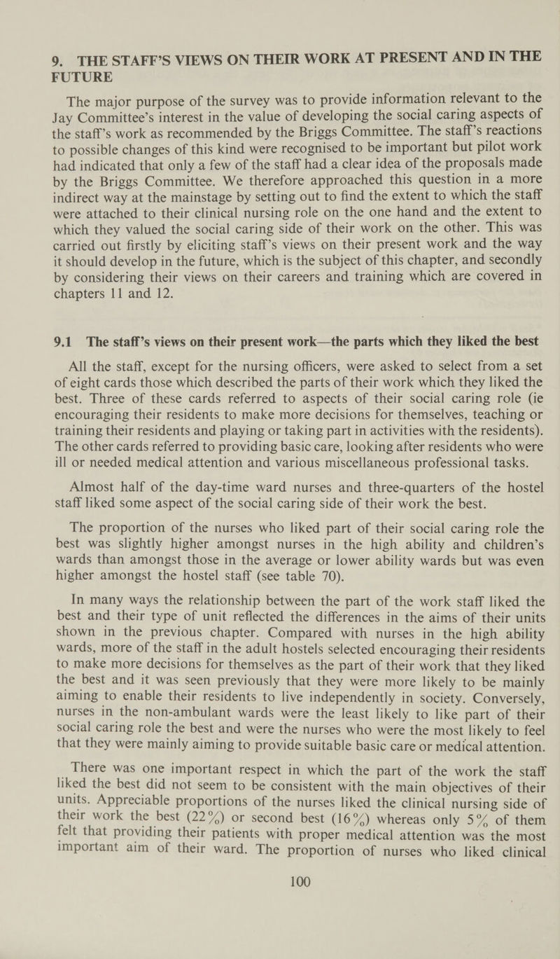 9. THE STAFF’S VIEWS ON THEIR WORK AT PRESENT AND IN THE FUTURE The major purpose of the survey was to provide information relevant to the Jay Committee’s interest in the value of developing the social caring aspects of the staff’s work as recommended by the Briggs Committee. The staff’s reactions to possible changes of this kind were recognised to be important but pilot work had indicated that only a few of the staff had a clear idea of the proposals made by the Briggs Committee. We therefore approached this question in a more indirect way at the mainstage by setting out to find the extent to which the staff were attached to their clinical nursing role on the one hand and the extent to which they valued the social caring side of their work on the other. This was carried out firstly by eliciting staff’s views on their present work and the way it should develop in the future, which is the subject of this chapter, and secondly by considering their views on their careers and training which are covered in chapters 11 and 12. 9.1. The staff’s views on their present work—the parts which they liked the best All the staff, except for the nursing officers, were asked to select from a set of eight cards those which described the parts of their work which they liked the best. Three of these cards referred to aspects of their social caring role (ie encouraging their residents to make more decisions for themselves, teaching or training their residents and playing or taking part in activities with the residents). The other cards referred to providing basic care, looking after residents who were ill or needed medical attention and various miscellaneous professional tasks. Almost half of the day-time ward nurses and three-quarters of the hostel staff liked some aspect of the social caring side of their work the best. The proportion of the nurses who liked part of their social caring role the best was slightly higher amongst nurses in the high ability and children’s wards than amongst those in the average or lower ability wards but was even higher amongst the hostel staff (see table 70). In many ways the relationship between the part of the work staff liked the best and their type of unit reflected the differences in the aims of their units shown in the previous chapter. Compared with nurses in the high ability wards, more of the staff in the adult hostels selected encouraging their residents to make more decisions for themselves as the part of their work that they liked the best and it was seen previously that they were more likely to be mainly aiming to enable their residents to live independently in society. Conversely, nurses in the non-ambulant wards were the least likely to like part of their social caring role the best and were the nurses who were the most likely to feel that they were mainly aiming to provide suitable basic care or medical attention. There was one important respect in which the part of the work the staff liked the best did not seem to be consistent with the main objectives of their units. Appreciable proportions of the nurses liked the clinical nursing side of their work the best (22°/) or second best (16%) whereas only 5° of them felt that providing their patients with proper medical attention was the most important aim of their ward. The proportion of nurses who liked clinical