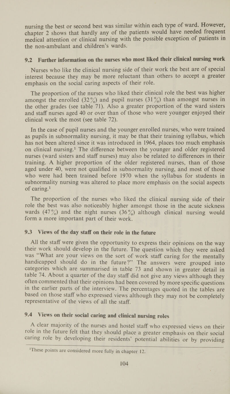 nursing the best or second best was similar within each type of ward. However, chapter 2 shows that hardly any of the patients would have needed frequent medical attention or clinical nursing with the possible exception of patients in the non-ambulant and children’s wards. 9.2 Further information on the nurses who most liked their clinical nursing work Nurses who like the clinical nursing side of their work the best are of special interest because they may be more reluctant than others to accept a greater emphasis on the social caring aspects of their role. The proportion of the nurses who liked their clinical role the best was higher amongst the enrolled (32°%) and pupil nurses (31%) than amongst nurses in the other grades (see table 71). Also a greater proportion of the ward sisters and staff nurses aged 40 or over than of those who were younger enjoyed their clinical work the most (see table 72). In the case of pupil nurses and the younger enrolled nurses, who were trained as pupils in subnormality nursing, it may be that their training syllabus, which has not been altered since it was introduced in 1964, places too much emphasis on clinical nursing.t The difference between the younger and older registered nurses (ward sisters and staff nurses) may also be related to differences in their training. A higher proportion of the older registered nurses, than of those aged under 40, were not qualified in subnormality nursing, and most of those who were had been trained before 1970 when the syllabus for students in subnormality nursing was altered to place more emphasis on the social aspects of caring.? The proportion of the nurses who liked the clinical nursing side of their role the best was also noticeably higher amongst those in the acute sickness wards (47%) and the night nurses (36%) although clinical nursing would form a more important part of their work. 9.3 Views of the day staff on their role in the future All the staff were given the opportunity to express their opinions on the way their work should develop in the future. The question which they were asked was “What are your views on the sort of work staff caring for the mentally handicapped should do in the future?” The answers were grouped into categories which are summarised in table 73 and shown in greater detail in table 74. About a quarter of the day staff did not give any views although they often commented that their opinions had been covered by more specific questions in the earlier parts of the interview. The percentages quoted in the tables are based on those staff who expressed views although they may not be completely representative of the views of all the staff. 9.4 Views on their social caring and clinical nursing roles A clear majority of the nurses and hostel staff who expressed views on their role in the future felt that they should place a greater emphasis on their social caring role by developing their residents’ potential abilities or by providing ee ee Ed ee a eee ‘These points are considered more fully in chapter 12.
