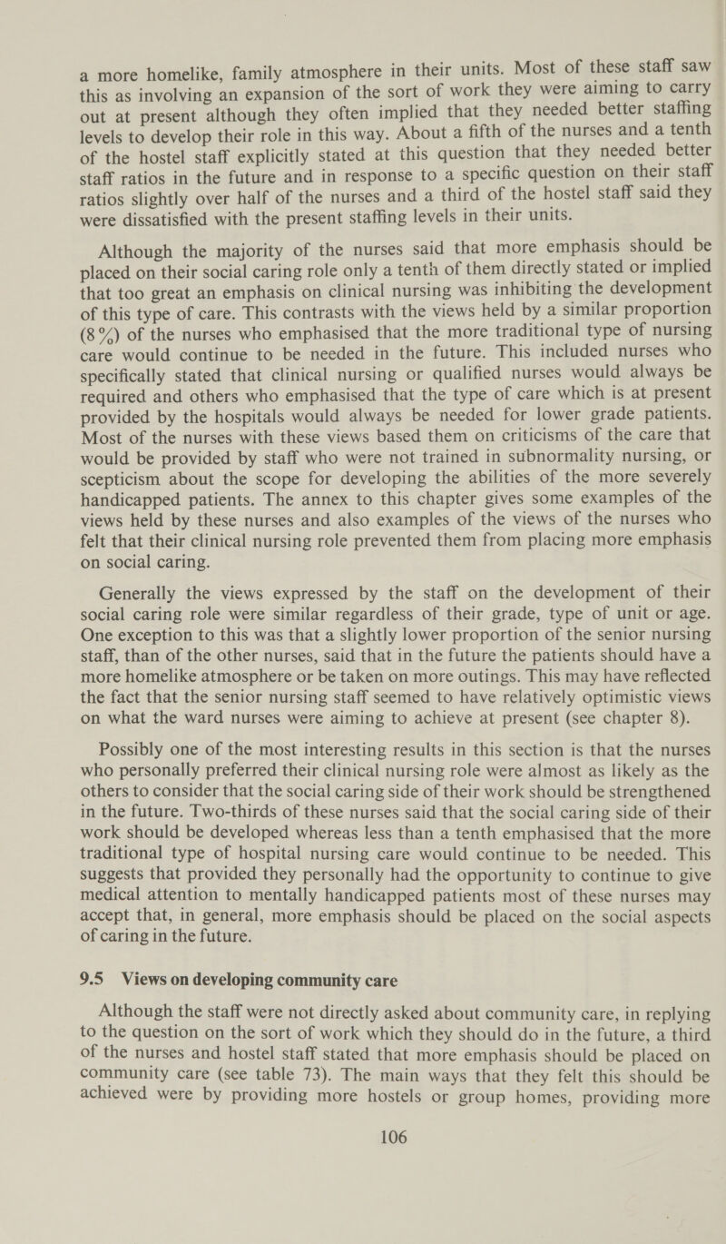 a more homelike, family atmosphere in their units. Most of these staff saw this as involving an expansion of the sort of work they were aiming to carry out at present although they often implied that they needed better staffing levels to develop their role in this way. About a fifth of the nurses and a tenth of the hostel staff explicitly stated at this question that they needed better staff ratios in the future and in response to a specific question on their staff ratios slightly over half of the nurses and a third of the hostel staff said they were dissatisfied with the present staffing levels in their units. Although the majority of the nurses said that more emphasis should be placed on their social caring role only a tenth of them directly stated or implied that too great an emphasis on clinical nursing was inhibiting the development of this type of care. This contrasts with the views held by a similar proportion (8°4) of the nurses who emphasised that the more traditional type of nursing care would continue to be needed in the future. This included nurses who specifically stated that clinical nursing or qualified nurses would always be required and others who emphasised that the type of care which is at present provided by the hospitals would always be needed for lower grade patients. Most of the nurses with these views based them on criticisms of the care that would be provided by staff who were not trained in subnormality nursing, or scepticism about the scope for developing the abilities of the more severely handicapped patients. The annex to this chapter gives some examples of the views held by these nurses and also examples of the views of the nurses who felt that their clinical nursing role prevented them from placing more emphasis on social caring. Generally the views expressed by the staff on the development of their social caring role were similar regardless of their grade, type of unit or age. One exception to this was that a slightly lower proportion of the senior nursing staff, than of the other nurses, said that in the future the patients should have a more homelike atmosphere or be taken on more outings. This may have reflected the fact that the senior nursing staff seemed to have relatively optimistic views on what the ward nurses were aiming to achieve at present (see chapter 8). Possibly one of the most interesting results in this section is that the nurses who personally preferred their clinical nursing role were almost as likely as the others to consider that the social caring side of their work should be strengthened in the future. Two-thirds of these nurses said that the social caring side of their work should be developed whereas less than a tenth emphasised that the more traditional type of hospital nursing care would continue to be needed. This suggests that provided they personally had the opportunity to continue to give medical attention to mentally handicapped patients most of these nurses may accept that, in general, more emphasis should be placed on the social aspects of caring in the future. 9.5 Views on developing community care Although the staff were not directly asked about community care, in replying to the question on the sort of work which they should do in the future, a third of the nurses and hostel staff stated that more emphasis should be placed on community care (see table 73). The main ways that they felt this should be achieved were by providing more hostels or group homes, providing more