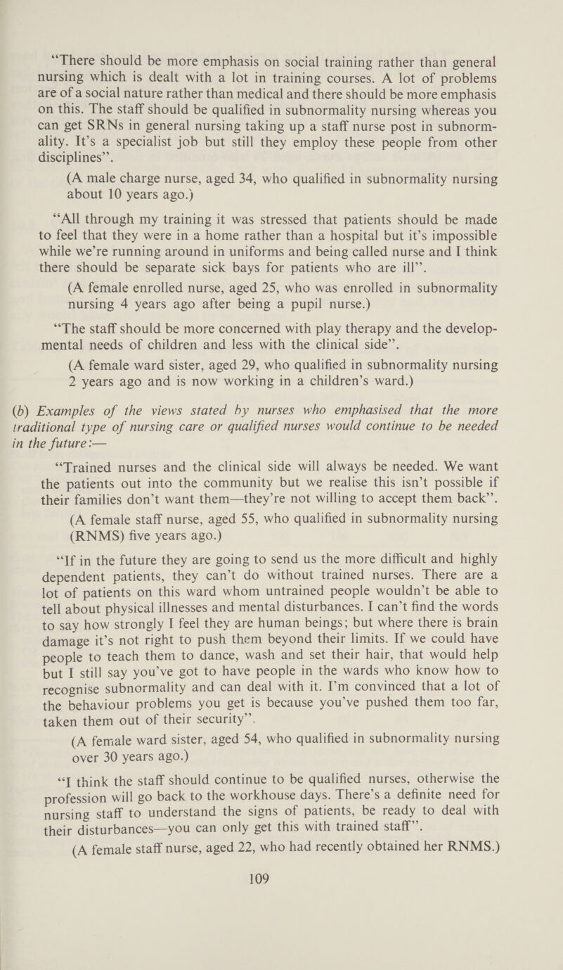 “There should be more emphasis on social training rather than general nursing which is dealt with a lot in training courses. A lot of problems are of a social nature rather than medical and there should be more emphasis on this. The staff should be qualified in subnormality nursing whereas you can get SRNs in general nursing taking up a staff nurse post in subnorm- ality. It’s a specialist job but still they employ these people from other disciplines’. (A male charge nurse, aged 34, who qualified in subnormality nursing about 10 years ago.) “All through my training it was stressed that patients should be made to feel that they were in a home rather than a hospital! but it’s impossible while we’re running around in uniforms and being called nurse and I think there should be separate sick bays for patients who are ill’’. (A female enrolled nurse, aged 25, who was enrolled in subnormality nursing 4 years ago after being a pupil nurse.) *“‘The staff should be more concerned with play therapy and the develop- mental needs of children and less with the clinical side’. (A female ward sister, aged 29, who qualified in subnormality nursing 2 years ago and is now working in a children’s ward.) (b) Examples of the views stated by nurses who emphasised that the more traditional type of nursing care or qualified nurses would continue to be needed in the future :— “Trained nurses and the clinical side will always be needed. We want the patients out into the community but we realise this isn’t possible if their families don’t want them—they’re not willing to accept them back’’. (A female staff nurse, aged 55, who qualified in subnormality nursing (RNMS) five years ago.) “If in the future they are going to send us the more difficult and highly dependent patients, they can’t do without trained nurses. There are a lot of patients on this ward whom untrained people wouldn't be able to tell about physical illnesses and mental disturbances. I can’t find the words to say how strongly I feel they are human beings; but where there is brain damage it’s not right to push them beyond their limits. If we could have people to teach them to dance, wash and set their hair, that would help but I still say you’ve got to have people in the wards who know how to recognise subnormality and can deal with it. I’m convinced that a lot of the behaviour problems you get is because you’ve pushed them too far, taken them out of their security”. (A female ward sister, aged 54, who qualified in subnormality nursing over 30 years ago.) “T think the staff should continue to be qualified nurses, otherwise the profession will go back to the workhouse days. There’s a definite need for nursing staff to understand the signs of patients, be ready to deal with their disturbances—you can only get this with trained staff”’. (A female staff nurse, aged 22, who had recently obtained her RNMS.)