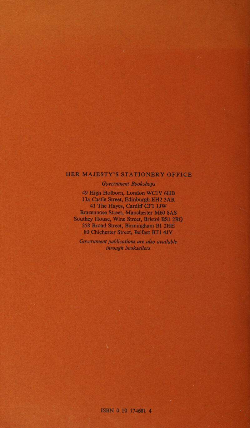 HER MAJESTY’S STATIONERY OFFICE Government Bookshops 49 High Holborn, London WCIV 6HB 13a Castle Street, Edinburgh EH2 3AR 41 The Hayes, Cardiff CF1 1JW Brazennose Street, Manchester M60 8AS Southey House, Wine Street, Bristol] BS1 2BQ 258 Broad Street, Birmingham B1 2HE 80 Chichester Street, Belfast BT1 4JY Government publications are also available through booksellers ISBN 0 10 174681 4