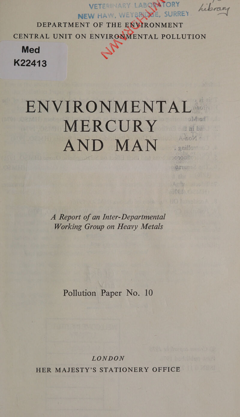 VETI Sa pei ; V4 4) 4 ron NEW HAW, \ URREY roa DEPARTMENT OF THE sgStoncir CENTRAL UNIT ON cS ENTAL POLLUTION Med ay K22413 ENVIRONMENTAL» MERCURY 08 AND MAN A Report of an Inter- Departmental Working Group on Heavy Metals Pollution Paper No. 10 LONDON HER MAJESTY’S STATIONERY OFFICE