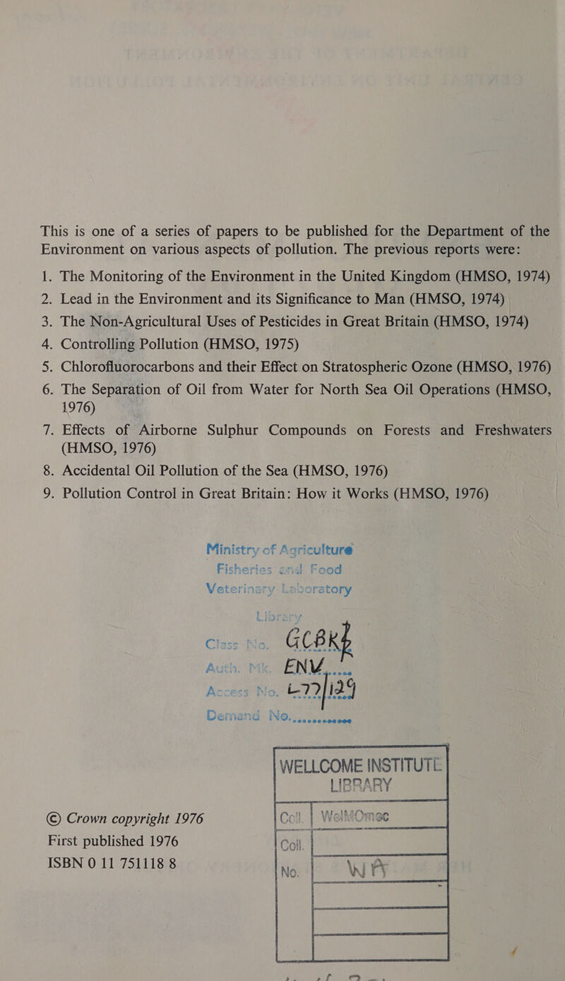 This is one of a series of papers to be published for the Department of the Environment on various aspects of pollution. The previous reports were: 1. The Monitoring of the Environment in the United Kingdom (HMSO, 1974) . Lead in the Environment and its Significance to Man (HMSO, 1974) . The Non-Agricultural Uses of Pesticides in Great Britain (HMSO, 1974) . Controlling Pollution (HMSO, 1975) . Chlorofluorocarbons and their Effect on Stratospheric Ozone (HMSO, 1976) . The Separation of Oil from Water for North Sea Oil Operations (HMSO, 1976) | 7. Effects of Airborne Sulphur Compounds on Forests and Freshwaters (HMSO, 1976) 8. Accidental Oil Pollution of the Sea (HMSO, 1976) 9. Pollution Control in Great Britain: How it Works (HMSO, 1976) Nana ff WH WY Ministry of Agriculture Fisheries onal Food Veterinary Laboratory Poh aie Gud bet € J GC8I  WELLCOME INSTITUTE : LIBRARY ©) Crown copyright 1976 First published 1976