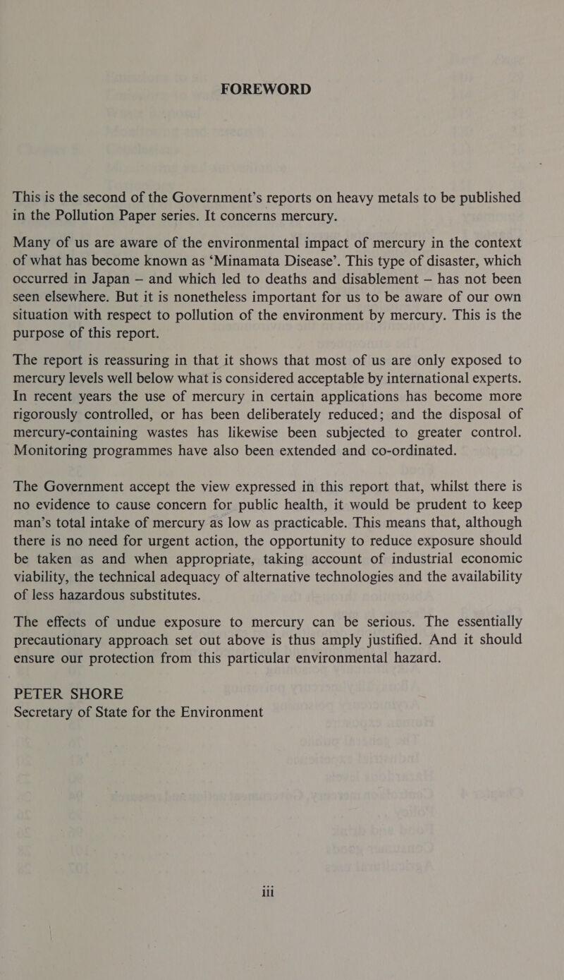 FOREWORD This is the second of the Government's reports on heavy metals to be published in the Pollution Paper series. It concerns mercury. Many of us are aware of the environmental impact of mercury in the context of what has become known as ‘Minamata Disease’. This type of disaster, which occurred in Japan — and which led to deaths and disablement — has not been seen elsewhere. But it is nonetheless important for us to be aware of our own situation with respect to pollution of the environment by mercury. This is the purpose of this report. The report is reassuring in that it shows that most of us are only exposed to mercury levels well below what is considered acceptable by international experts. In recent years the use of mercury in certain applications has become more rigorously controlled, or has been deliberately reduced; and the disposal of mercury-containing wastes has likewise been subjected to greater control. Monitoring programmes have also been extended and co-ordinated. The Government accept the view expressed in this report that, whilst there is no evidence to cause concern for public health, it would be prudent to keep man’s total intake of mercury as low as practicable. This means that, although there is no need for urgent action, the opportunity to reduce exposure should be taken as and when appropriate, taking account of industrial economic viability, the technical adequacy of alternative technologies and the availability of less hazardous substitutes. The effects of undue exposure to mercury can be serious. The essentially precautionary approach set out above is thus amply justified. And it should ensure our protection from this particular environmental hazard. PETER SHORE Secretary of State for the Environment