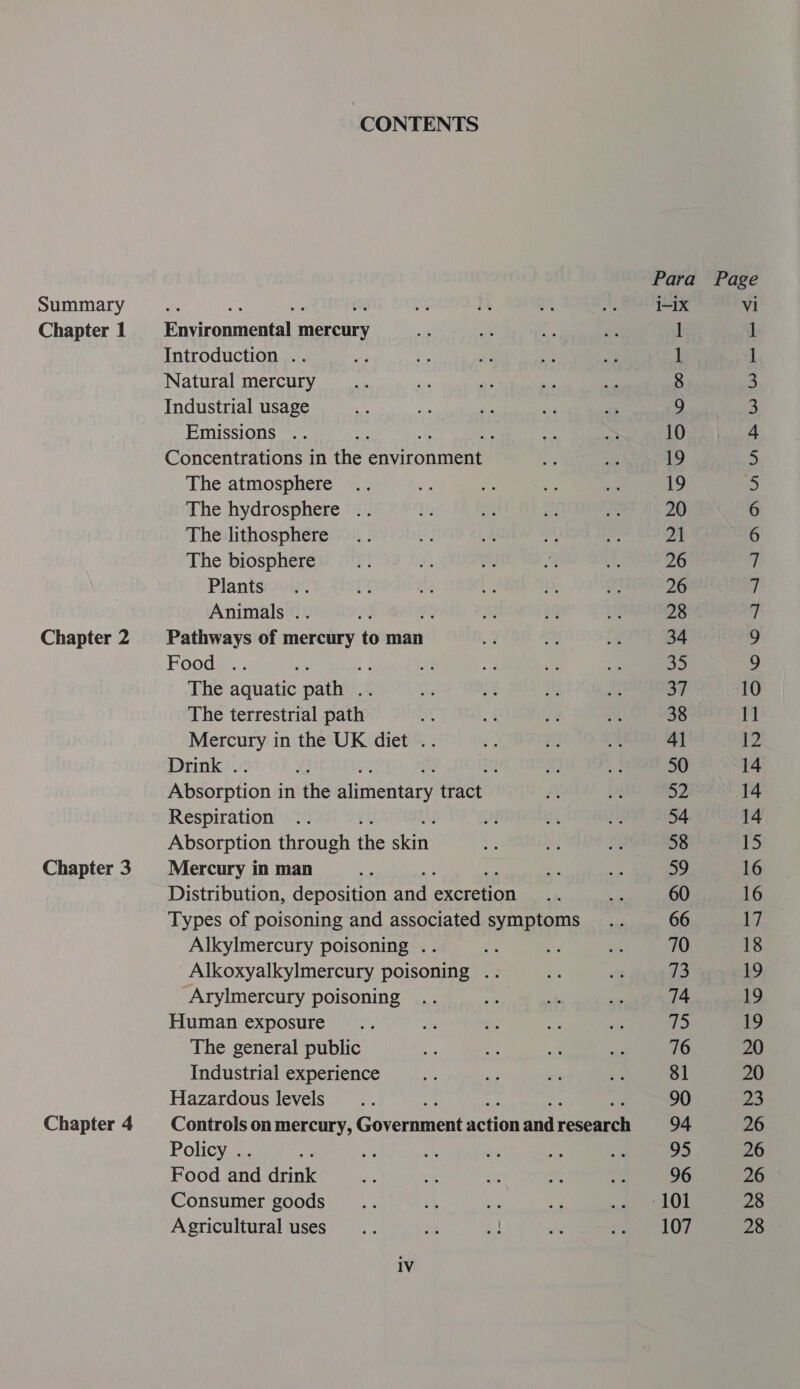 Summary Chapter 1 Chapter 2 Chapter 3 Chapter 4 CONTENTS Environmental mercury Introduction .. Natural mercury Industrial usage Emissions .. : : Concentrations in the earned The atmosphere The hydrosphere .. The lithosphere The biosphere Plants Animals .. Pathways of mercury to man Food .. The aquatic pathy The terrestrial path’ Mercury in the UK diet .. Drink . : Absorption in the Auieneary tract Respiration Absorption through the aa Mercury in man Distribution, deposition ond Pee Types of poisoning and associated symptoms Alkylmercury poisoning .. ie Alkoxyalkylmercury poisoning .. ‘Arylmercury poisoning Human exposure The general public Industrial experience Hazardous levels a Controls on mercury, Government action and reese Policy . Food Air leat Consumer goods Agricultural uses 1V i-ix Vi 1 1 1 1 8 3 9 3 10 4 19 5 19 5 20 6 21 6 26 7 26 7 28 7 34 9 35 9 37 10 38 11 4] 12 50 14 52 14 54 14 58 ibe 59 16 60 16 66 17 70 18 73 19 74 19 ps 19 76 20 81 20 90 23 94 26 95 26 96 26 -101 28 107 28