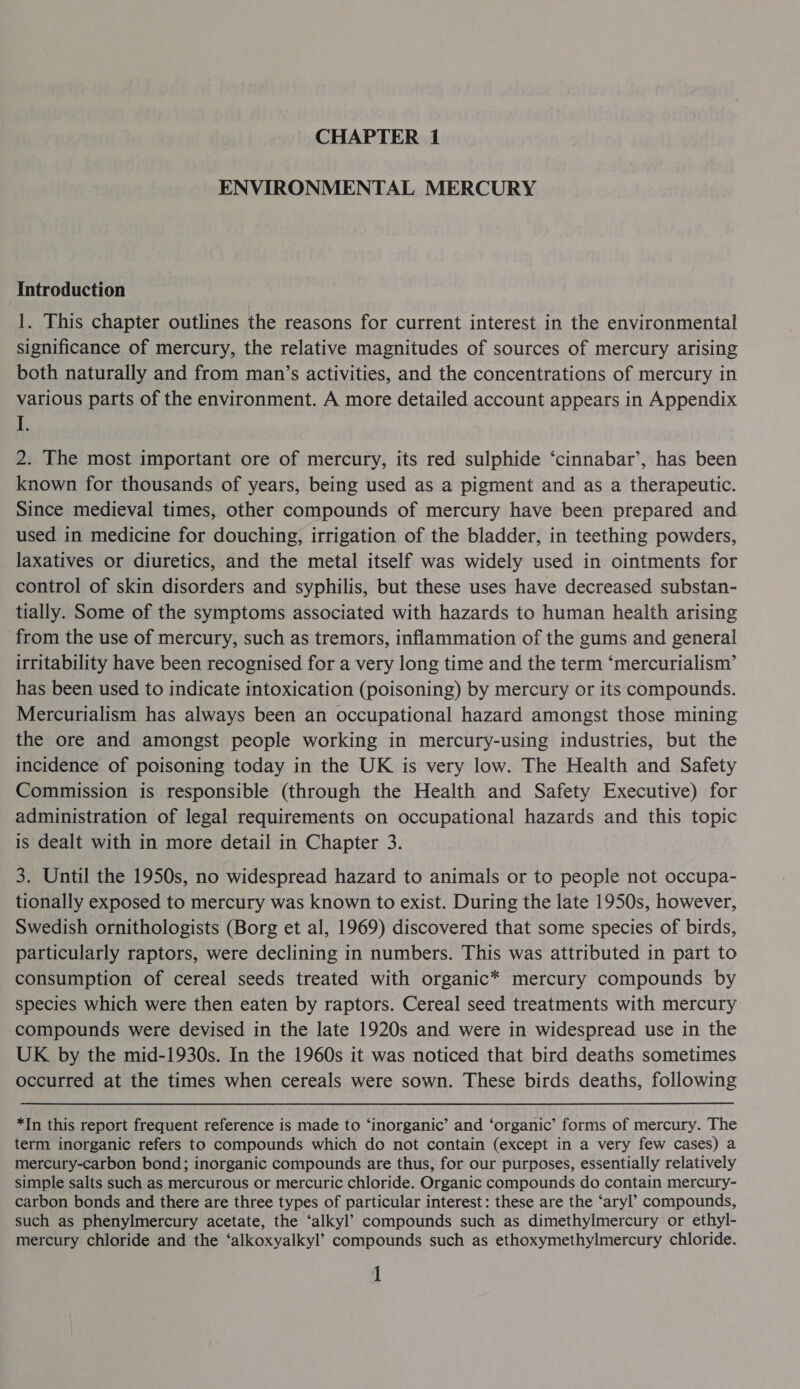 ENVIRONMENTAL MERCURY Introduction 1. This chapter outlines the reasons for current interest in the environmental significance of mercury, the relative magnitudes of sources of mercury arising both naturally and from man’s activities, and the concentrations of mercury in various parts of the environment. A more detailed account appears in Appendix I. 2. The most important ore of mercury, its red sulphide ‘cinnabar’, has been known for thousands of years, being used as a pigment and as a therapeutic. Since medieval times, other compounds of mercury have been prepared and used in medicine for douching, irrigation of the bladder, in teething powders, laxatives or diuretics, and the metal itself was widely used in ointments for control of skin disorders and syphilis, but these uses have decreased substan- tially. Some of the symptoms associated with hazards to human health arising from the use of mercury, such as tremors, inflammation of the gums and general irritability have been recognised for a very long time and the term ‘mercurialism’ has been used to indicate intoxication (poisoning) by mercury or its compounds. Mercurialism has always been an occupational hazard amongst those mining the ore and amongst people working in mercury-using industries, but the incidence of poisoning today in the UK is very low. The Health and Safety Commission is responsible (through the Health and Safety Executive) for administration of legal requirements on occupational hazards and this topic is dealt with in more detail in Chapter 3. 3. Until the 1950s, no widespread hazard to animals or to people not occupa- tionally exposed to mercury was known to exist. During the late 1950s, however, Swedish ornithologists (Borg et al, 1969) discovered that some species of birds, particularly raptors, were declining in numbers. This was attributed in part to consumption of cereal seeds treated with organic* mercury compounds by species which were then eaten by raptors. Cereal seed treatments with mercury compounds were devised in the late 1920s and were in widespread use in the UK by the mid-1930s. In the 1960s it was noticed that bird deaths sometimes occurred at the times when cereals were sown. These birds deaths, following *In this report frequent reference is made to ‘inorganic’ and ‘organic’ forms of mercury. The term inorganic refers to compounds which do not contain (except in a very few cases) a mercury-carbon bond; inorganic compounds are thus, for our purposes, essentially relatively simple salts such as mercurous or mercuric chloride. Organic compounds do contain mercury- carbon bonds and there are three types of particular interest: these are the ‘aryl’ compounds, such as phenylmercury acetate, the ‘alkyl’ compounds such as dimethylmercury or ethyl- mercury chloride and the ‘alkoxyalkyl’ compounds such as ethoxymethylmercury chloride. 1