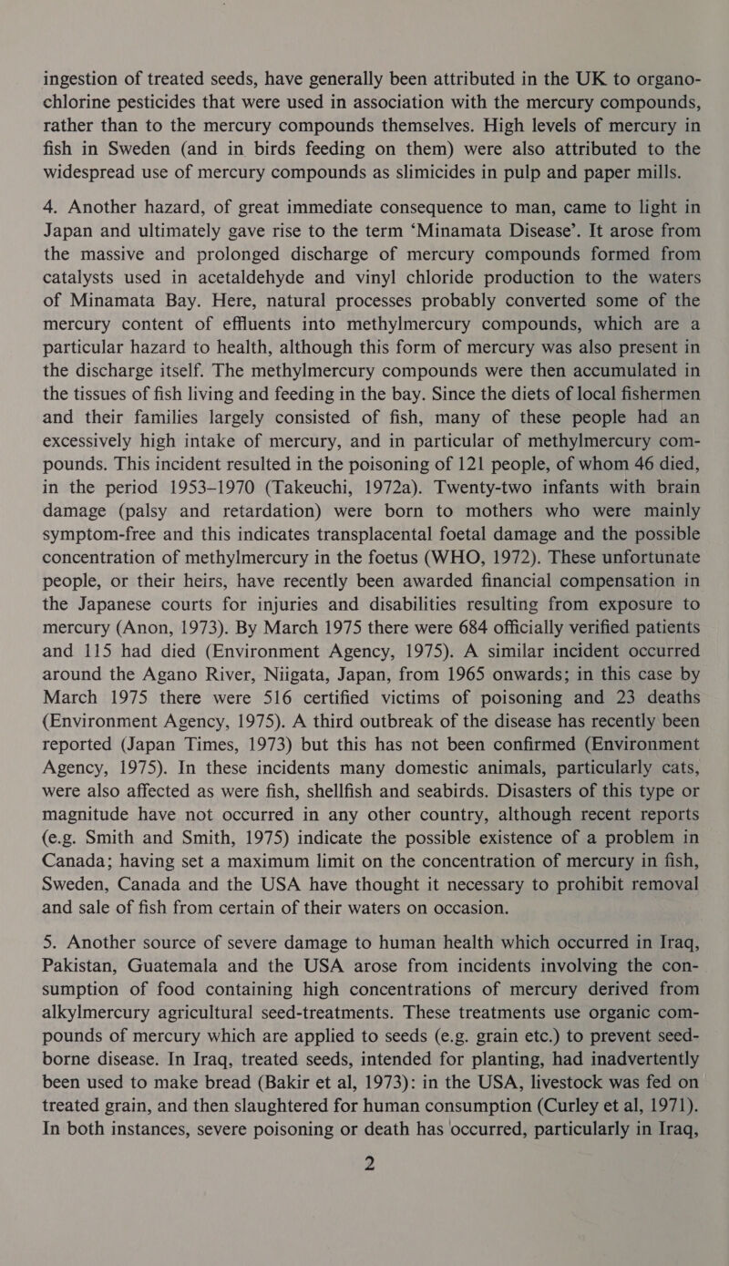 ingestion of treated seeds, have generally been attributed in the UK to organo- chlorine pesticides that were used in association with the mercury compounds, rather than to the mercury compounds themselves. High levels of mercury in fish in Sweden (and in birds feeding on them) were also attributed to the widespread use of mercury compounds as slimicides in pulp and paper mills. 4. Another hazard, of great immediate consequence to man, came to light in Japan and ultimately gave rise to the term ‘Minamata Disease’. It arose from the massive and prolonged discharge of mercury compounds formed from catalysts used in acetaldehyde and vinyl chloride production to the waters of Minamata Bay. Here, natural processes probably converted some of the mercury content of effluents into methylmercury compounds, which are a particular hazard to health, although this form of mercury was also present in the discharge itself. The methylmercury compounds were then accumulated in the tissues of fish living and feeding in the bay. Since the diets of local fishermen and their families largely consisted of fish, many of these people had an excessively high intake of mercury, and in particular of methylmercury com- pounds. This incident resulted in the poisoning of 121 people, of whom 46 died, in the period 1953-1970 (Takeuchi, 1972a). Twenty-two infants with brain damage (palsy and retardation) were born to mothers who were mainly symptom-free and this indicates transplacental foetal damage and the possible concentration of methylmercury in the foetus (WHO, 1972). These unfortunate people, or their heirs, have recently been awarded financial compensation in the Japanese courts for injuries and disabilities resulting from exposure to mercury (Anon, 1973). By March 1975 there were 684 officially verified patients and 115 had died (Environment Agency, 1975). A similar incident occurred around the Agano River, Niigata, Japan, from 1965 onwards; in this case by March 1975 there were 516 certified victims of poisoning and 23 deaths (Environment Agency, 1975). A third outbreak of the disease has recently been reported (Japan Times, 1973) but this has not been confirmed (Environment Agency, 1975). In these incidents many domestic animals, particularly cats, were also affected as were fish, shellfish and seabirds. Disasters of this type or magnitude have not occurred in any other country, although recent reports (e.g. Smith and Smith, 1975) indicate the possible existence of a problem in Canada; having set a maximum limit on the concentration of mercury in fish, Sweden, Canada and the USA have thought it necessary to prohibit removal and sale of fish from certain of their waters on occasion. 5. Another source of severe damage to human health which occurred in Iraq, Pakistan, Guatemala and the USA arose from incidents involving the con- | sumption of food containing high concentrations of mercury derived from alkylmercury agricultural seed-treatments. These treatments use organic com- pounds of mercury which are applied to seeds (e.g. grain etc.) to prevent seed- borne disease. In Iraq, treated seeds, intended for planting, had inadvertently been used to make bread (Bakir et al, 1973): in the USA, livestock was fed on treated grain, and then slaughtered for human consumption (Curley et al, 1971). In both instances, severe poisoning or death has occurred, particularly in Iraq, z