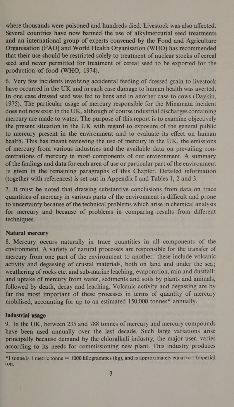 where thousands were poisoned and hundreds died. Livestock was also affected. Several countries have now banned the use of alkylmercurial seed treatments and an international group of experts convened by the Food and Agriculture Organisation (FAO) and World Health Organisation (WHO) has recommended that their use should be restricted solely to treatment of nuclear stocks of cereal seed and never permitted for treatment of cereal seed to be exported for the production of food (WHO, 1974). 6. Very few incidents involving accidental feeding of dressed grain to livestock have occurred in the UK and in each case damage to human health was averted. In one case dressed seed was fed to hens and in another case to cows (Daykin, 1975). The particular usage of mercury responsible for the Minamata incident does not now exist in the UK, although of course industrial discharges containing mercury are made to water. The purpose of this report is to examine objectively the present situation in the UK with regard to exposure of the general public to mercury present in the environment and to evaluate its effect on human health. This has meant reviewing the use of mercury in the UK, the emissions of mercury from various industries and the available data on prevailing con- centrations of mercury in most components of our environment. A summary of the findings and data for each area of use or particular part of the environment is given in the remaining paragraphs of this Chapter. Detailed information (together with references) is set out in Appendix I and Tables 1, 2 and 3. 7. It must be noted that drawing substantive conclusions from data on trace quantities of mercury in various parts of the environment is difficult and prone to uncertainty because of the technical problems which arise in chemical analysis for mercury and because of problems in comparing results from different techniques. Natural mercury 8. Mercury occurs naturally in trace quantities in all components of the environment. A variety of natural processes are responsible for the transfer of mercury from one part of the environment to another: these include volcanic activity and degassing of crustal materials, both on land and under the sea; weathering of rocks etc. and sub-marine leaching; evaporation, rain and dustfall; and uptake of mercury from water, sediments and soils by plants and animals, followed by death, decay and leaching. Volcanic activity and degassing are by far the most important of these processes in terms of quantity of mercury mobilised, accounting for up to an estimated 150,000 tonnes* annually. Industrial usage 9. In the UK, between 235 and 788 tonnes of mercury and mercury compounds have been used annually over the last decade. Such large variations arise principally because demand by the chloralkali industry, the major user, varies according to its needs for commissioning new plant. This industry produces *1 tonne is 1 metric tonne = 1000 kilogrammes (kg), and is approximately equal to 1 Imperial ton.
