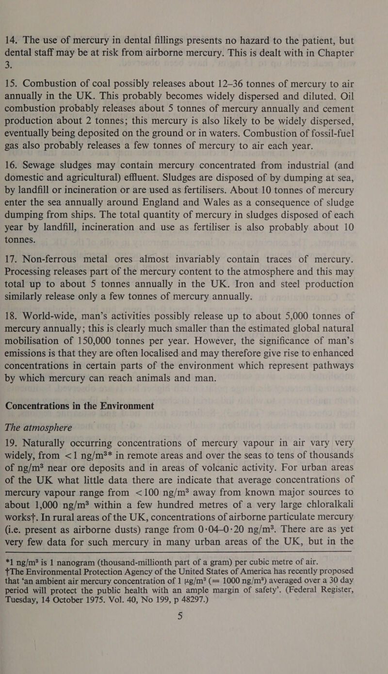 14. The use of mercury in dental fillings presents no hazard to the patient, but dental staff may be at risk from airborne mercury. This is dealt with in Chapter a, 15. Combustion of coal possibly releases about 12-36 tonnes of mercury to air annually in the UK. This probably becomes widely dispersed and diluted. Oil combustion probably releases about 5 tonnes of mercury annually and cement production about 2 tonnes; this mercury is also likely to be widely dispersed, eventually being deposited on the ground or in waters. Combustion of fossil-fuel gas also probably releases a few tonnes of mercury to air each year. 16. Sewage sludges may contain mercury concentrated from industrial (and domestic and agricultural) effluent. Sludges are disposed of by dumping at sea, by landfill or incineration or are used as fertilisers. About 10 tonnes of mercury enter the sea annually around England and Wales as a consequence of sludge dumping from ships. The total quantity of mercury in sludges disposed of each year by landfill, incineration and use as fertiliser is also probably about 10 tonnes. 17. Non-ferrous metal ores almost invariably contain traces of mercury. Processing releases part of the mercury content to the atmosphere and this may total up to about 5 tonnes annually in the UK. Iron and steel production similarly release only a few tonnes of mercury annually. 18. World-wide, man’s activities possibly release up to about 5,000 tonnes of mercury annually; this is clearly much smaller than the estimated global natural mobilisation of 150,000 tonnes per year. However, the significance of man’s emissions is that they are often localised and may therefore give rise to enhanced concentrations in certain parts of the environment which represent pathways by which mercury can reach animals and man. Concentrations in the Environment The atmosphere 19. Naturally occurring concentrations of mercury vapour in air vary very widely, from &lt;1 ng/m** in remote areas and over the seas to tens of thousands of ng/m* near ore deposits and in areas of volcanic activity. For urban areas of the UK what little data there are indicate that average concentrations of mercury vapour range from &lt;100 ng/m* away from known major sources to about 1,000 ng/m® within a few hundred metres of a very large chloralkali works}. In rural areas of the UK, concentrations of airborne particulate mercury (i.e. present as airborne dusts) range from 0:04-0:20 ng/m*. There are as yet very few data for such mercury in many urban areas of the UK, but in the  *1 ng/m* is 1 nanogram (thousand-millionth part of a gram) per cubic metre of air. +The Environmental Protection Agency of the United States of America has recently proposed that ‘an ambient air mercury concentration of 1 ug/m* (= 1000 ng/m*) averaged over a 30 day period will protect the public health with an ample margin of safety’. (Federal Register, Tuesday, 14 October 1975. Vol. 40, No 199, p 48297.) S
