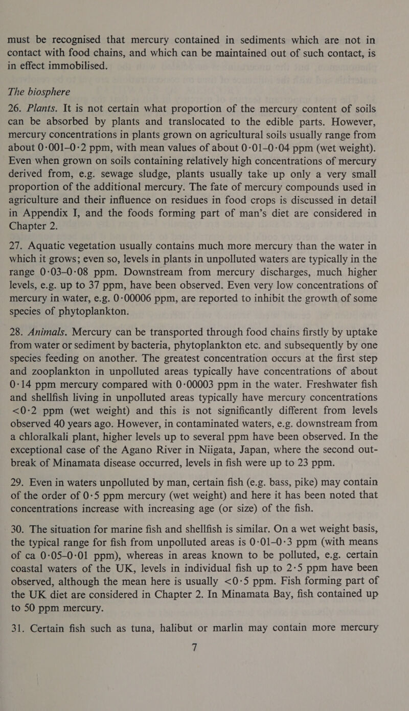 must be recognised that mercury contained in sediments which are not in contact with food chains, and which can be maintained out of such contact, is in effect immobilised. The biosphere 26. Plants. It is not certain what proportion of the mercury content of soils can be absorbed by plants and translocated to the edible parts. However, mercury concentrations in plants grown on agricultural soils usually range from about 0-001-0-2 ppm, with mean values of about 0:01-0:04 ppm (wet weight). Even when grown on soils containing relatively high concentrations of mercury derived from, e.g. sewage sludge, plants usually take up only a very small proportion of the additional mercury. The fate of mercury compounds used in agriculture and their influence on residues in food crops is discussed in detail in Appendix I, and the foods forming part of man’s diet are considered in Chapter 2. 27. Aquatic vegetation usually contains much more mercury than the water in which it grows; even so, levels in plants in unpolluted waters are typically in the range 0:03-0:08 ppm. Downstream from mercury discharges, much higher levels, e.g. up to 37 ppm, have been observed. Even very low concentrations of mercury in water, e.g. 0-00006 ppm, are reported to inhibit the growth of some species of phytoplankton. 28. Animals. Mercury can be transported through food chains firstly by uptake from water or sediment by bacteria, phytoplankton etc. and subsequently by one species feeding on another. The greatest concentration occurs at the first step and zooplankton in unpolluted areas typically have concentrations of about 0-14 ppm mercury compared with 0-00003 ppm in the water. Freshwater fish and shellfish living in unpolluted areas typically have mercury concentrations <0-2 ppm (wet weight) and this is not significantly different from levels observed 40 years ago. However, in contaminated waters, e.g. downstream from a chloralkali plant, higher levels up to several ppm have been observed. In the exceptional case of the Agano River in Niigata, Japan, where the second out- break of Minamata disease occurred, levels in fish were up to 23 ppm. 29. Even in waters unpolluted by man, certain fish (e.g. bass, pike) may contain of the order of 0:5 ppm mercury (wet weight) and here it has been noted that concentrations increase with increasing age (or size) of the fish. 30. The situation for marine fish and shellfish is similar. On a wet weight basis, the typical range for fish from unpolluted areas is 0-:01-0-3 ppm (with means of ca 0:05-0:01 ppm), whereas in areas known to be polluted, e.g. certain coastal waters of the UK, levels in individual fish up to 2-5 ppm have been observed, although the mean here is usually <0-5 ppm. Fish forming part of the UK diet are considered in Chapter 2. In Minamata Bay, fish contained up to 50 ppm mercury. 31. Certain fish such as tuna, halibut or marlin may contain more mercury Y