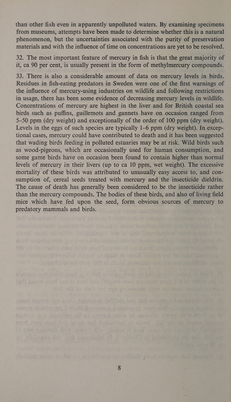 from museums, attempts have been made to determine whether this is a natural phenomenon, but the uncertainties associated with the purity of preservation materials and with the influence of time on concentrations are yet to be resolved. 32. The most important feature of mercury in fish is that the great majority of it, ca 90 per cent, is usually present in the form of methylmercury compounds. 33. There is also a considerable amount of data on mercury levels in birds. Residues in fish-eating predators in Sweden were one of the first warnings of the influence of mercury-using industries on wildlife and following restrictions in usage, there has been some evidence of decreasing mercury levels in wildlife. Concentrations of mercury are highest in the liver and for British coastal sea birds such as puffins, guillemots and gannets have on occasion ranged from 5-50 ppm (dry weight) and exceptionally of the order of 100 ppm (dry weight). Levels in the eggs of such species are typically 1-6 ppm (dry weight). In excep- tional cases, mercury could have contributed to death and it has been suggested that wading birds feeding in polluted estuaries may be at risk. Wild birds such as wood-pigeons, which are occasionally used for human consumption, and some game birds have on occasion been found to contain higher than normal levels of mercury in their livers (up to ca 10 ppm, wet weight). The excessive mortality of these birds was attributed to unusually easy access to, and con- sumption of, cereal seeds treated with mercury and the insecticide dieldrin. The cause of death has generally been considered to be the insecticide rather than the mercury compounds. The bodies of these birds, and also of living field mice which have fed upon the seed, form obvious sources of mercury to predatory mammals and birds.