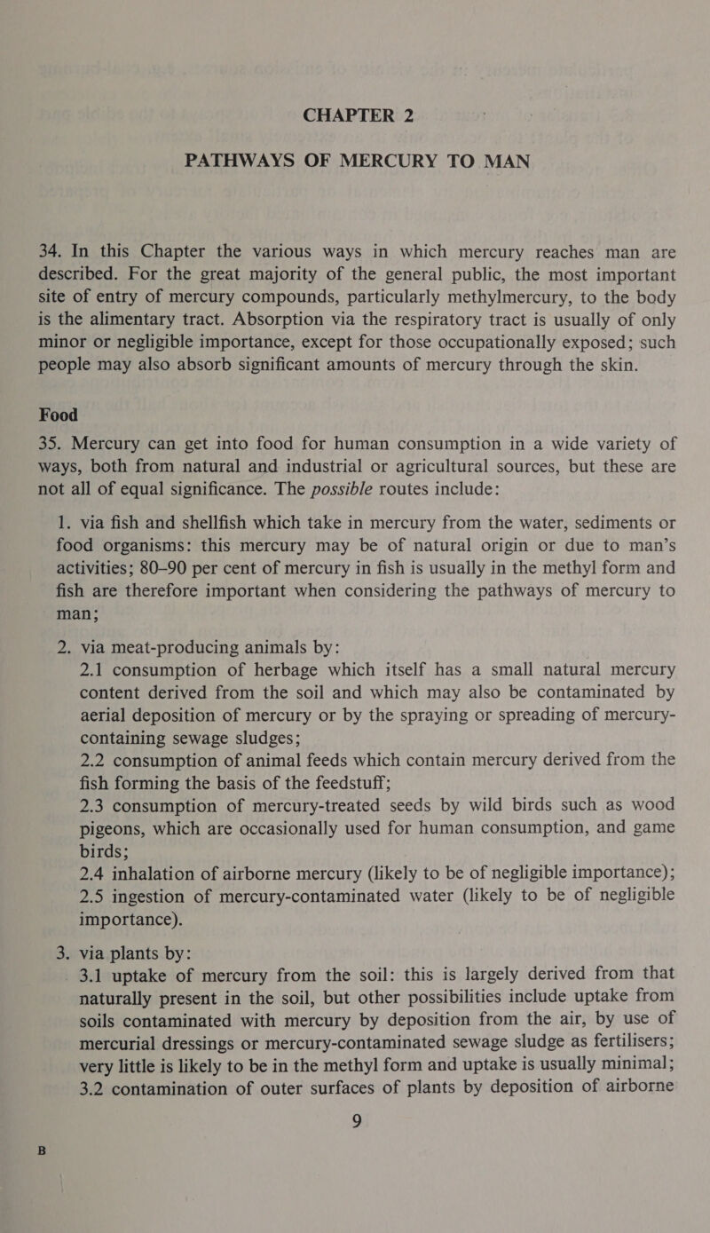 CHAPTER 2 PATHWAYS OF MERCURY TO MAN 34. In this Chapter the various ways in which mercury reaches man are described. For the great majority of the general public, the most important site of entry of mercury compounds, particularly methylmercury, to the body is the alimentary tract. Absorption via the respiratory tract is usually of only minor or negligible importance, except for those occupationally exposed; such people may also absorb significant amounts of mercury through the skin. Food 35. Mercury can get into food for human consumption in a wide variety of ways, both from natural and industrial or agricultural sources, but these are not all of equal significance. The possible routes include: 1. via fish and shellfish which take in mercury from the water, sediments or food organisms: this mercury may be of natural origin or due to man’s activities; 80-90 per cent of mercury in fish is usually in the methyl form and fish are therefore important when considering the pathways of mercury to man; 2. via meat-producing animals by: 2.1 consumption of herbage which itself has a small natural mercury content derived from the soil and which may also be contaminated by aerial deposition of mercury or by the spraying or spreading of mercury- containing sewage sludges; 2.2 consumption of animal feeds which contain mercury derived from the fish forming the basis of the feedstuff; 2.3 consumption of mercury-treated seeds by wild birds such as wood pigeons, which are occasionally used for human consumption, and game birds; 2.4 inhalation of airborne mercury (likely to be of negligible importance); 2.5 ingestion of mercury-contaminated water (likely to be of negligible importance). 3. via plants by: _ 3.1 uptake of mercury from the soil: this is largely derived from that naturally present in the soil, but other possibilities include uptake from soils contaminated with mercury by deposition from the air, by use of mercurial dressings or mercury-contaminated sewage sludge as fertilisers; very little is likely to be in the methyl form and uptake is usually minimal; 3.2 contamination of outer surfaces of plants by deposition of airborne