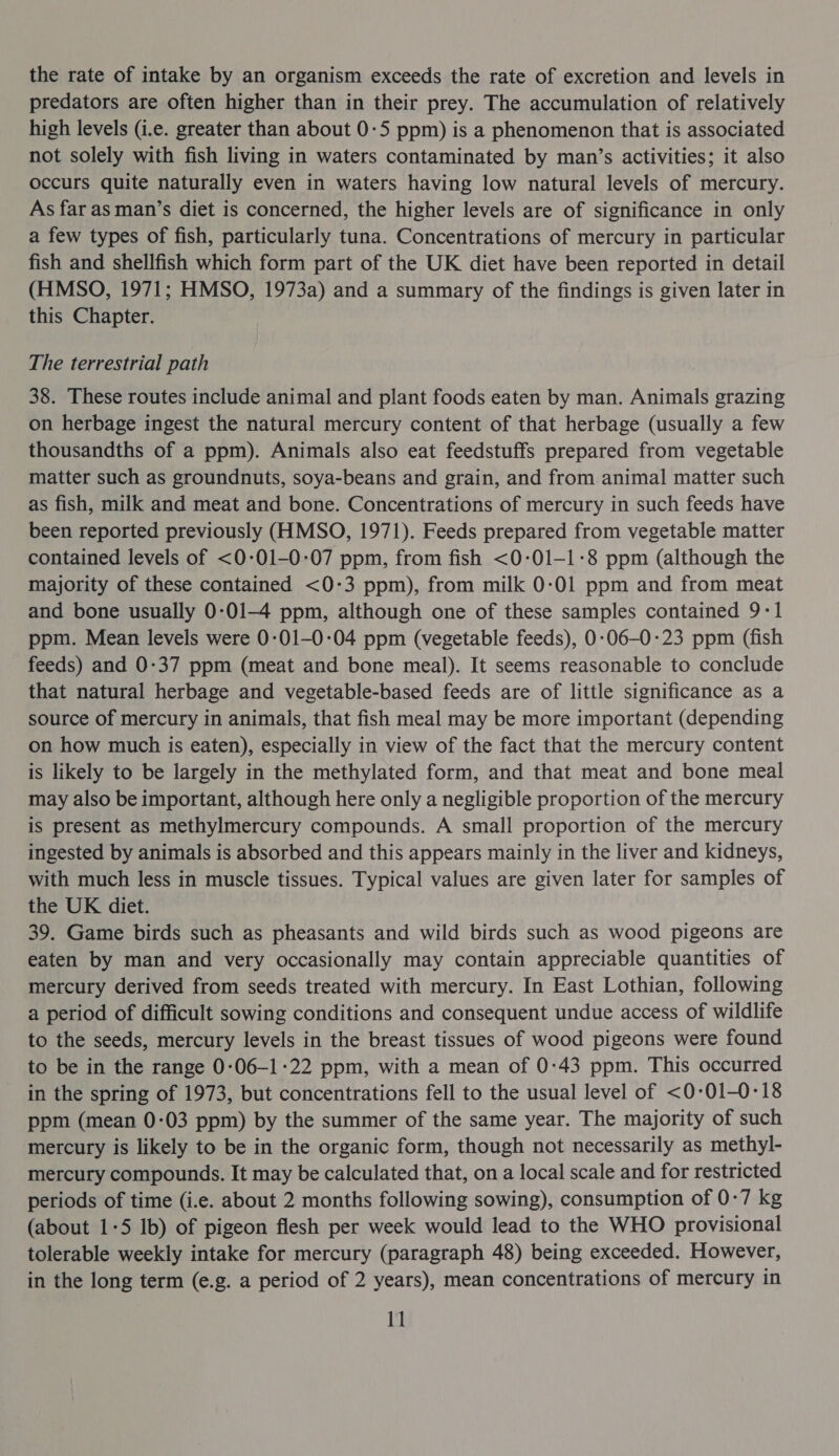 the rate of intake by an organism exceeds the rate of excretion and levels in predators are often higher than in their prey. The accumulation of relatively high levels (i.e. greater than about 0:5 ppm) is a phenomenon that is associated not solely with fish living in waters contaminated by man’s activities; it also occurs quite naturally even in waters having low natural levels of mercury. As far as man’s diet is concerned, the higher levels are of significance in only a few types of fish, particularly tuna. Concentrations of mercury in particular fish and shellfish which form part of the UK diet have been reported in detail (HMSO, 1971; HMSO, 1973a) and a summary of the findings is given later in this Chapter. The terrestrial path 38. These routes include animal and plant foods eaten by man. Animals grazing on herbage ingest the natural mercury content of that herbage (usually a few thousandths of a ppm). Animals also eat feedstuffs prepared from vegetable matter such as groundnuts, soya-beans and grain, and from animal matter such as fish, milk and meat and bone. Concentrations of mercury in such feeds have been reported previously (HMSO, 1971). Feeds prepared from vegetable matter contained levels of &lt;0-01-0-07 ppm, from fish &lt;0-01—1-8 ppm (although the majority of these contained &lt;0-3 ppm), from milk 0:01 ppm and from meat and bone usually 0-01-4 ppm, although one of these samples contained 9-1 ppm. Mean levels were 0:01-0:04 ppm (vegetable feeds), 0-:06-0-23 ppm (fish feeds) and 0-37 ppm (meat and bone meal). It seems reasonable to conclude that natural herbage and vegetable-based feeds are of little significance as a source of mercury in animals, that fish meal may be more important (depending on how much is eaten), especially in view of the fact that the mercury content is likely to be largely in the methylated form, and that meat and bone meal may also be important, although here only a negligible proportion of the mercury is present as methylmercury compounds. A small proportion of the mercury ingested by animals is absorbed and this appears mainly in the liver and kidneys, with much less in muscle tissues. Typical values are given later for samples of the UK diet. 39. Game birds such as pheasants and wild birds such as wood pigeons are eaten by man and very occasionally may contain appreciable quantities of mercury derived from seeds treated with mercury. In East Lothian, following a period of difficult sowing conditions and consequent undue access of wildlife to the seeds, mercury levels in the breast tissues of wood pigeons were found to be in the range 0-06-1-22 ppm, with a mean of 0:43 ppm. This occurred in the spring of 1973, but concentrations fell to the usual level of &lt;0-01-0°18 ppm (mean 0-03 ppm) by the summer of the same year. The majority of such mercury is likely to be in the organic form, though not necessarily as methyl- mercury compounds. It may be calculated that, on a local scale and for restricted periods of time (i.e. about 2 months following sowing), consumption of 0-7 kg (about 1-5 lb) of pigeon flesh per week would lead to the WHO provisional tolerable weekly intake for mercury (paragraph 48) being exceeded. However, in the long term (e.g. a period of 2 years), mean concentrations of mercury in