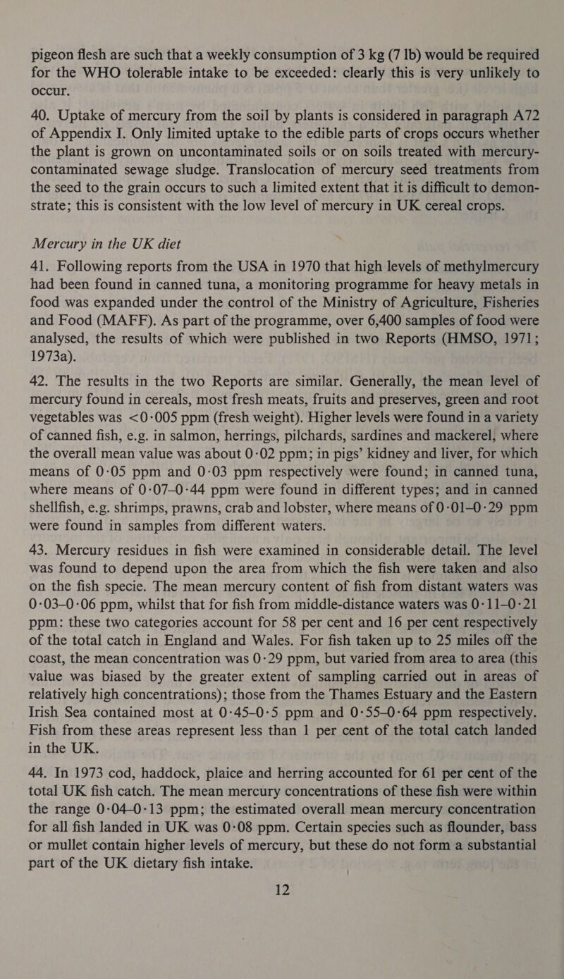 pigeon flesh are such that a weekly consumption of 3 kg (7 1b) would be required for the WHO tolerable intake to be exceeded: clearly this is very unlikely to occur. 40. Uptake of mercury from the soil by plants is considered in paragraph A72 of Appendix J. Only limited uptake to the edible parts of crops occurs whether the plant is grown on uncontaminated soils or on soils treated with mercury- contaminated sewage sludge. Translocation of mercury seed treatments from the seed to the grain occurs to such a limited extent that it is difficult to demon- strate; this is consistent with the low level of mercury in UK cereal crops. Mercury in the UK diet 41. Following reports from the USA in 1970 that high levels of methylmercury had been found in canned tuna, a monitoring programme for heavy metals in food was expanded under the control of the Ministry of Agriculture, Fisheries and Food (MAFF). As part of the programme, over 6,400 samples of food were analysed, the results of which were published in two Reports (HMSO, 1971; 1973a). 42. The results in the two Reports are similar. Generally, the mean level of mercury found in cereals, most fresh meats, fruits and preserves, green and root vegetables was &lt;0-005 ppm (fresh weight). Higher levels were found in a variety of canned fish, e.g. in salmon, herrings, pilchards, sardines and mackerel, where the overall mean value was about 0-02 ppm; in pigs’ kidney and liver, for which means of 0:05 ppm and 0-03 ppm respectively were found; in canned tuna, where means of 0:07-0:44 ppm were found in different types; and in canned shellfish, e.g. shrimps, prawns, crab and lobster, where means of 0:01-0:29 ppm were found in samples from different waters. 43. Mercury residues in fish were examined in considerable detail. The level was found to depend upon the area from which the fish were taken and also on the fish specie. The mean mercury content of fish from distant waters was 0-03-0-06 ppm, whilst that for fish from middle-distance waters was 0-11-0-21 ppm: these two categories account for 58 per cent and 16 per cent respectively of the total catch in England and Wales. For fish taken up to 25 miles off the coast, the mean concentration was 0:29 ppm, but varied from area to area (this value was biased by the greater extent of sampling carried out in areas of relatively high concentrations); those from the Thames Estuary and the Eastern Irish Sea contained most at 0-45-0-5 ppm and 0-:55-0-64 ppm respectively. Fish from these areas represent less than 1 per cent of the total catch landed in the UK. 44. In 1973 cod, haddock, plaice and herring accounted for 61 per cent of the total UK fish catch. The mean mercury concentrations of these fish were within the range 0:04-0:13 ppm; the estimated overall mean mercury concentration for all fish landed in UK was 0:08 ppm. Certain species such as flounder, bass or mullet contain higher levels of mercury, but these do not form a substantial part of the UK dietary fish intake.