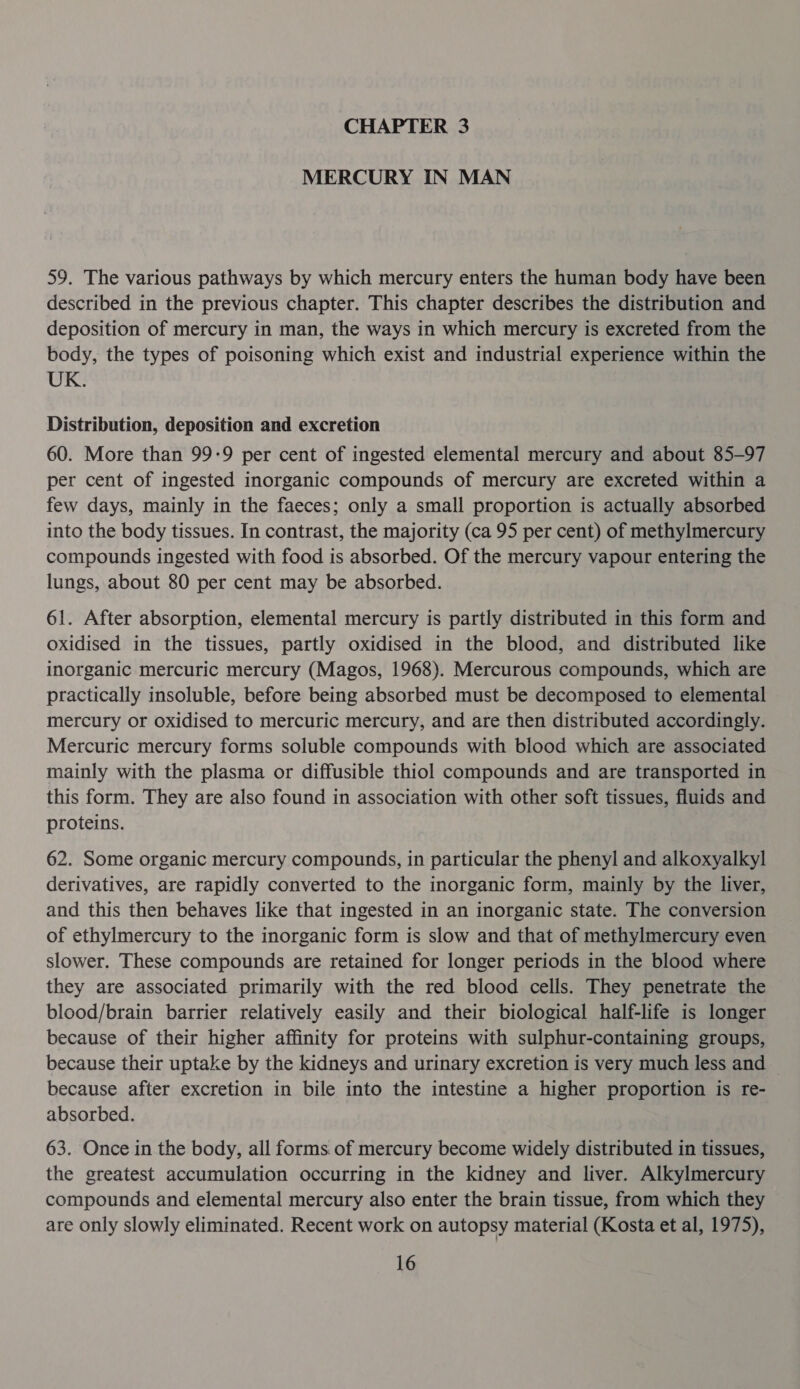 CHAPTER 3 MERCURY IN MAN 59. The various pathways by which mercury enters the human body have been described in the previous chapter. This chapter describes the distribution and deposition of mercury in man, the ways in which mercury is excreted from the body, the types of poisoning which exist and industrial experience within the UK. Distribution, deposition and excretion 60. More than 99-9 per cent of ingested elemental mercury and about 85-97 per cent of ingested inorganic compounds of mercury are excreted within a few days, mainly in the faeces; only a small proportion is actually absorbed into the body tissues. In contrast, the majority (ca 95 per cent) of methylmercury compounds ingested with food is absorbed. Of the mercury vapour entering the lungs, about 80 per cent may be absorbed. 61. After absorption, elemental mercury is partly distributed in this form and oxidised in the tissues, partly oxidised in the blood, and distributed like inorganic mercuric mercury (Magos, 1968). Mercurous compounds, which are practically insoluble, before being absorbed must be decomposed to elemental mercury or oxidised to mercuric mercury, and are then distributed accordingly. Mercuric mercury forms soluble compounds with blood which are associated mainly with the plasma or diffusible thiol compounds and are transported in this form. They are also found in association with other soft tissues, fluids and proteins. 62. Some organic mercury compounds, in particular the phenyl and alkoxyalkyl derivatives, are rapidly converted to the inorganic form, mainly by the liver, and this then behaves like that ingested in an inorganic state. The conversion of ethylmercury to the inorganic form is slow and that of methylmercury even slower. These compounds are retained for longer periods in the blood where they are associated primarily with the red blood cells. They penetrate the blood/brain barrier relatively easily and their biological half-life is longer because of their higher affinity for proteins with sulphur-containing groups, because their uptake by the kidneys and urinary excretion is very much less and because after excretion in bile into the intestine a higher proportion is re- absorbed. 63. Once in the body, all forms of mercury become widely distributed in tissues, the greatest accumulation occurring in the kidney and liver. Alkylmercury compounds and elemental mercury also enter the brain tissue, from which they are only slowly eliminated. Recent work on autopsy material (Kosta et al, 1975),