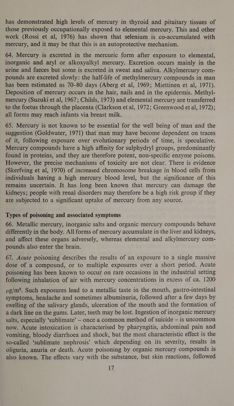 has demonstrated high levels of mercury in thyroid and pituitary tissues of those previously occupationally exposed to elemental mercury. This and other work (Rossi et al, 1976) has shown that selenium is co-accumulated with mercury, and it may be that this is an autoprotective mechanism. 64. Mercury is excreted in the mercuric form after exposure to elemental, inorganic and aryl or alkoxyalkyl mercury. Excretion occurs mainly in the urine and faeces but some is excreted in sweat and saliva. Alkylmercury com- pounds are excreted slowly: the half-life of methylmercury compounds in man has been estimated as 70-80 days (Aberg et al, 1969; Miettinen et al, 1971). Deposition of mercury occurs in the hair, nails and in the epidermis. Methyl- mercury (Suzuki et al, 1967; Childs, 1973) and elemental mercury are transferred to the foetus through the placenta (Clarkson et al, 1972; Greenwood et al, 1972); all forms may reach infants via breast milk. 65. Mercury is not known to be essential for the well being of man and the suggestion (Goldwater, 1971) that man may have become dependent on traces of it, following exposure over evolutionary periods of time, is speculative. Mercury compounds have a high affinity for sulphydryl groups, predominantly found in proteins, and they are therefore potent, non-specific enzyme poisons. However, the precise mechanisms of toxicity are not clear. There is evidence (Skerfving et al, 1970) of increased chromosome breakage in blood cells from individuals having a high mercury blood level, but the significance of this remains uncertain. It has long been known that mercury can damage the kidneys; people with renal disorders may therefore be a high risk group if they are subjected to a significant uptake of mercury from any source. Types of poisoning and associated symptoms 66. Metallic mercury, inorganic salts and organic mercury compounds behave differently in the body. All forms of mercury accumulate in the liver and kidneys, and affect these organs adversely, whereas elemental and alkylmercury com- pounds also enter the brain. 67. Acute poisoning describes the results of an exposure to a single massive dose of a compound, or to multiple exposures over a short period. Acute poisoning has been known to occur on rare occasions in the industrial setting following inhalation of air with mercury concentrations in excess of ca. 1200 vg/m?. Such exposures lead to a metallic taste in the mouth, gastro-intestinal symptoms, headache and sometimes albuminuria, followed after a few days by swelling of the salivary glands, ulceration of the mouth and the formation of a dark line on the gums. Later, teeth may be lost. Ingestion of inorganic mercury salts, especially ‘sublimate’ — once a common method of suicide — is uncommon now. Acute intoxication is characterised by pharyngitis, abdominal pain and vomiting, bloody diarrhoea and shock, but the most characteristic effect is the so-called ‘sublimate nephrosis’ which depending on its severity, results in oliguria, anuria or death. Acute poisoning by organic mercury compounds is also known. The effects vary with the substance, but skin reactions, followed