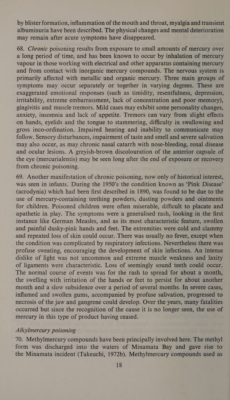 by blister formation, inflammation of the mouth and throat, myalgia and transient albuminuria have been described. The physical changes and mental deterioration may remain after acute symptoms have disappeared. 68. Chronic poisoning results from exposure to small amounts of mercury over a long period of time, and has been known to occur by inhalation of mercury vapour in those working with electrical and other apparatus containing mercury and from contact with inorganic mercury compounds. The nervous system is primarily affected with metallic ‘and organic mercury. Three main groups of symptoms may occur separately or together in varying degrees. These are exaggerated emotional responses (such as timidity, resentfulness, depression, irritability, extreme embarrassment, lack of concentration and poor memory), gingivitis and muscle tremors. Mild cases may exhibit some personality changes, anxiety, insomnia and lack of appetite. Tremors can vary from slight effects on hands, eyelids and the tongue to stammering, difficulty in swallowing and gross inco-ordination. Impaired hearing and inability to communicate may follow. Sensory disturbances, impairment of taste and smell and severe salivation may also occur, as may chronic nasal catarrh with nose-bleeding, renal disease and ocular lesions. A greyish-brown discolouration of the anterior capsule of the eye (mercurialentis) may be seen long after the end of exposure or recovery from chronic poisoning. 69. Another manifestation of chronic poisoning, now only of historical interest, was seen in infants. During the 1950’s the condition known as ‘Pink Disease’ (acrodynia) which had been first described in 1890, was found to be due to the use of mercury-containing teething powders, dusting powders and ointments for children. Poisoned children were often miserable, difficult to placate and apathetic in play. The symptoms were a generalised rash, looking in the first instance like German Measles, and as its most characteristic feature, swollen and painful dusky-pink hands and feet. The extremities were cold and clammy and repeated loss of skin could occur. There was usually no fever, except when the condition was complicated by respiratory infections. Nevertheless there was profuse sweating, encouraging the development of skin infections. An intense dislike of light was not uncommon and extreme muscle weakness and laxity of ligaments were characteristic. Loss of seemingly sound teeth could occur. The normal course of events was for the rash to spread for about a month, the swelling with irritation of the hands or feet to persist for about another month and a slow subsidence over a period of several months. In severe cases, inflamed and swollen gums, accompanied by profuse salivation, progressed to necrosis of the jaw and gangrene could develop. Over the years, many fatalities occurred but since the recognition of the cause it is no longer seen, the use of mercury in this type of product having ceased. Alkylmercury poisoning 70. Methylmercury compounds have been principally involved here. The methyl form was discharged into the waters of Minamata Bay and gave rise to the Minamata incident (Takeuchi, 1972b). Methylmercury compounds used as