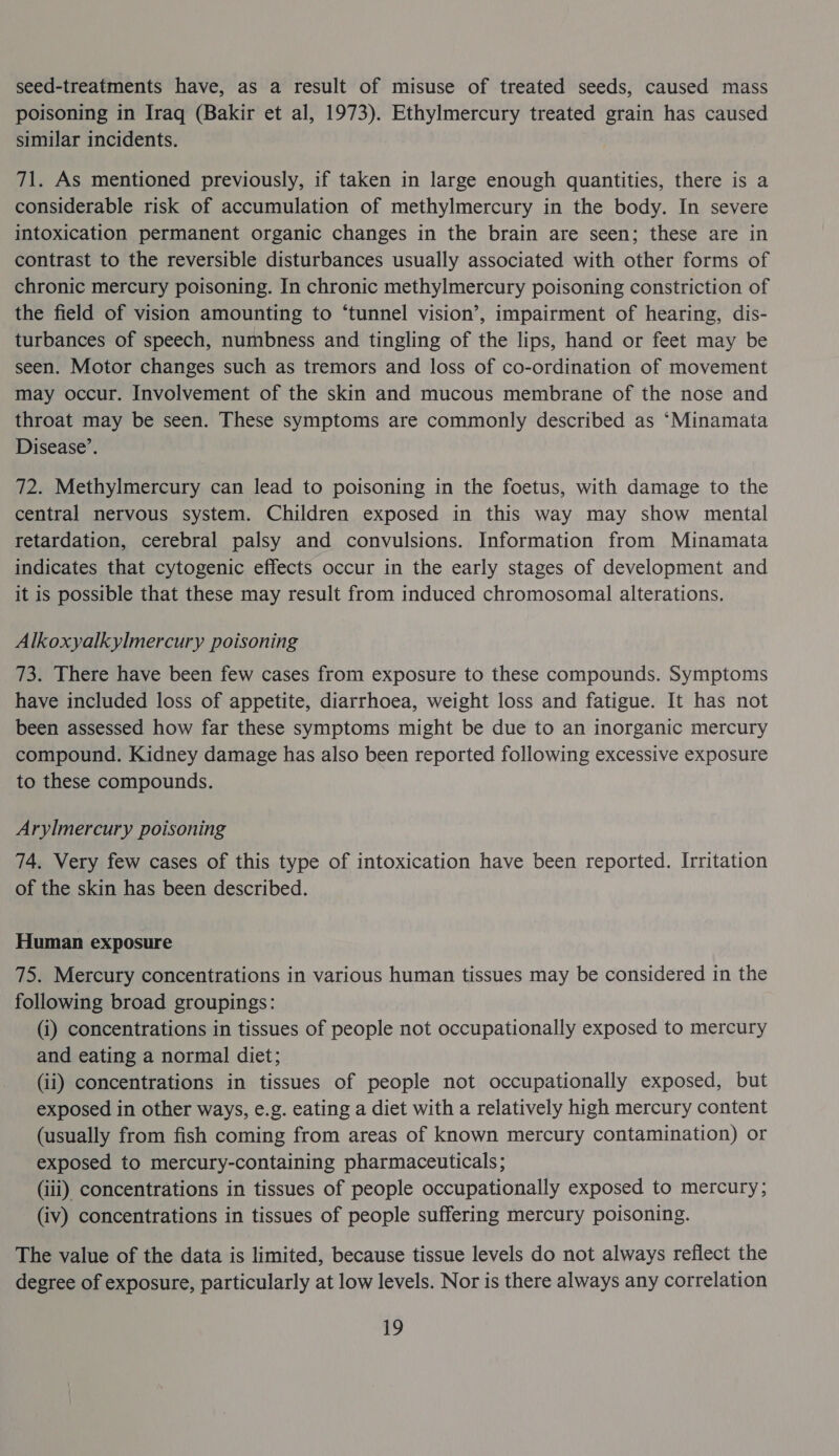 seed-treatments have, as a result of misuse of treated seeds, caused mass poisoning in Iraq (Bakir et al, 1973). Ethylmercury treated grain has caused similar incidents. 71. As mentioned previously, if taken in large enough quantities, there is a considerable risk of accumulation of methylmercury in the body. In severe intoxication permanent organic changes in the brain are seen; these are in contrast to the reversible disturbances usually associated with other forms of chronic mercury poisoning. In chronic methylmercury poisoning constriction of the field of vision amounting to ‘tunnel vision’, impairment of hearing, dis- turbances of speech, numbness and tingling of the lips, hand or feet may be seen. Motor changes such as tremors and loss of co-ordination of movement may occur. Involvement of the skin and mucous membrane of the nose and throat may be seen. These symptoms are commonly described as ‘Minamata Disease’. 72. Methylmercury can lead to poisoning in the foetus, with damage to the central nervous system. Children exposed in this way may show mental retardation, cerebral palsy and convulsions. Information from Minamata indicates that cytogenic effects occur in the early stages of development and it is possible that these may result from induced chromosomal alterations. Alkoxyalkylmercury poisoning 73. There have been few cases from exposure to these compounds. Symptoms have included loss of appetite, diarrhoea, weight loss and fatigue. It has not been assessed how far these symptoms might be due to an inorganic mercury compound. Kidney damage has also been reported following excessive exposure to these compounds. Arylmercury poisoning 74. Very few cases of this type of intoxication have been reported. Irritation of the skin has been described. Human exposure 75. Mercury concentrations in various human tissues may be considered in the following broad groupings: (i) concentrations in tissues of people not occupationally exposed to mercury and eating a normal diet; (ii) concentrations in tissues of people not occupationally exposed, but exposed in other ways, e.g. eating a diet with a relatively high mercury content (usually from fish coming from areas of known mercury contamination) or exposed to mercury-containing pharmaceuticals; (iii) concentrations in tissues of people occupationally exposed to mercury; (iv) concentrations in tissues of people suffering mercury poisoning. The value of the data is limited, because tissue levels do not always reflect the degree of exposure, particularly at low levels. Nor is there always any correlation