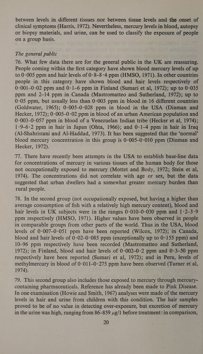 between levels in different tissues nor between tissue levels and the onset of clinical symptoms (Harris, 1972). Nevertheless, mercury levels in blood, autopsy or biopsy materials, and urine, can be used to classify the exposure of people on a group basis. The general public 76. What few data there are for the general public in the UK are reassuring. People coming within the first category have shown blood mercury levels of up to 0-005 ppm and hair levels of 0-8-8-4 ppm (HMSO, 1971). In other countries people in this category have shown blood and hair levels respectively of 0-001-0-02 ppm and 0-1-6 ppm in Finland (Sumari et al, 1972); up to 0-035 ppm and 2-14 ppm in Canada (Mastromatteo and Sutherland, 1972); up to 0-05 ppm, but usually less than 0-003 ppm in blood in 16 different countries (Goldwater, 1965); 0:-005-0-:028 ppm in blood in the USA (Dinman and Hecker, 1972); 0-005-0-02 ppm in blood of an urban American population and 0-003-0-057 ppm in blood of a Venezuelan Indian tribe (Hecker et al, 1974); 1-9-6-2 ppm in hair in Japan (Ohta, 1966); and 0-1-4 ppm in hair in Iraq (Al-Shahristani and Al-Haddad, 1973). It has been suggested that the ‘normal’ blood mercury concentration in this group is 0-005-0-010 ppm (Dinman and Hecker, 1972). 77. There have recently been attempts in the USA to establish base-line data for concentrations of mercury in various tissues of the human body for those not occupationally exposed to mercury (Mottet and Body, 1972; Stein et al, 1974). The concentrations did not correlate with age or sex, but the data suggested that urban dwellers had a somewhat greater mercury burden than rural people. 78. In the second group (not occupationally exposed, but having a higher than average consumption of fish with a relatively high mercury content), blood and hair levels in UK subjects were in the ranges 0-010-0:030 ppm and 1-2-3-9 ppm respectively (HMSO, 1971). Higher values have been observed in people in comparable groups from other parts of the world. Thus in the USA, blood levels of 0:007-0-051 ppm have been reported (Wilcox, 1972); in Canada, blood and hair levels of 0-02-0-085 ppm (exceptionally up to 0-155 ppm) and 10-96 ppm respectively have been recorded (Mastromatteo and Sutherland, 1972); in Finland, blood and hair levels of 0:002-0-2 ppm and 0-3—50 ppm respectively have been reported (Sumari et al, 1972); and in Peru, levels of methylmercury in blood of 0:011-0-275 ppm have been observed (Turner et al, 1974). 79. This second group also includes those exposed to mercury through mercury- containing pharmaceuticals. Reference has already been made to Pink Disease. In one examination (Howie and Smith, 1967) analyses were made of the mercury levels in hair and urine from children with this condition. The hair samples proved to be of no value in detecting over-exposure, but excretion of mercury in the urine was high, ranging from 86-859 yg/1 before treatment: in comparison,