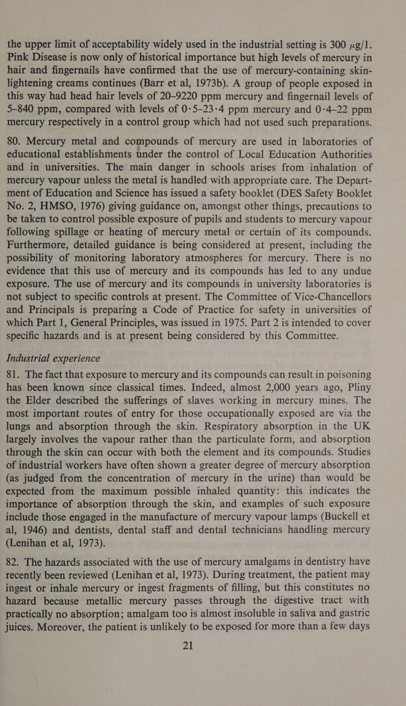 the upper limit of acceptability widely used in the industrial setting is 300 pg/1. Pink Disease is now only of historical importance but high levels of mercury in hair and fingernails have confirmed that the use of mercury-containing skin- lightening creams continues (Barr et al, 1973b). A group of people exposed in this way had head hair levels of 20-9220 ppm mercury and fingernail levels of 5-840 ppm, compared with levels of 0-5-23:4 ppm mercury and 0:4—22 ppm mercury respectively in a control group which had not used such preparations. 80. Mercury metal and compounds of mercury are used in laboratories of educational establishments under the control of Local Education Authorities and in universities. The main danger in schools arises from inhalation of mercury vapour unless the metal is handled with appropriate care. The Depart- ment of Education and Science has issued a safety booklet (DES Safety Booklet No. 2, HMSO, 1976) giving guidance on, amongst other things, precautions to be taken to control possible exposure of pupils and students to mercury vapour following spillage or heating of mercury metal or certain of its compounds. Furthermore, detailed guidance is being considered at present, including the possibility of monitoring laboratory atmospheres for mercury. There is no evidence that this use of mercury and its compounds has led to any undue exposure. The use of mercury and its compounds in university laboratories is not subject to specific controls at present. The Committee of Vice-Chancellors and Principals is preparing a Code of Practice for safety in universities of which Part 1, General Principles, was issued in 1975. Part 2 is intended to cover specific hazards and is at present being considered by this Committee. Industrial experience 81. The fact that exposure to mercury and its compounds can result in poisoning has been known since classical times. Indeed, almost 2,000 years ago, Pliny the Elder described the sufferings of slaves working in mercury mines. The most important routes of entry for those occupationally exposed are via the lungs and absorption through the skin. Respiratory absorption in the UK largely involves the vapour rather than the particulate form, and absorption through the skin can occur with both the element and its compounds. Studies of industrial workers have often shown a greater degree of mercury absorption (as judged from the concentration of mercury in the urine) than would be expected from the maximum possible inhaled quantity: this indicates the importance of absorption through the skin, and examples of such exposure include those engaged in the manufacture of mercury vapour lamps (Buckell et al, 1946) and dentists, dental staff and dental technicians handling mercury (Lenihan et al, 1973). 82. The hazards associated with the use of mercury amalgams in dentistry have recently. been reviewed (Lenihan et al, 1973). During treatment, the patient may ingest or inhale mercury or ingest fragments of filling, but this constitutes no hazard because metallic mercury passes through the digestive tract with practically no absorption; amalgam too is almost insoluble in saliva and gastric juices. Moreover, the patient is unlikely to be exposed for more than a few days