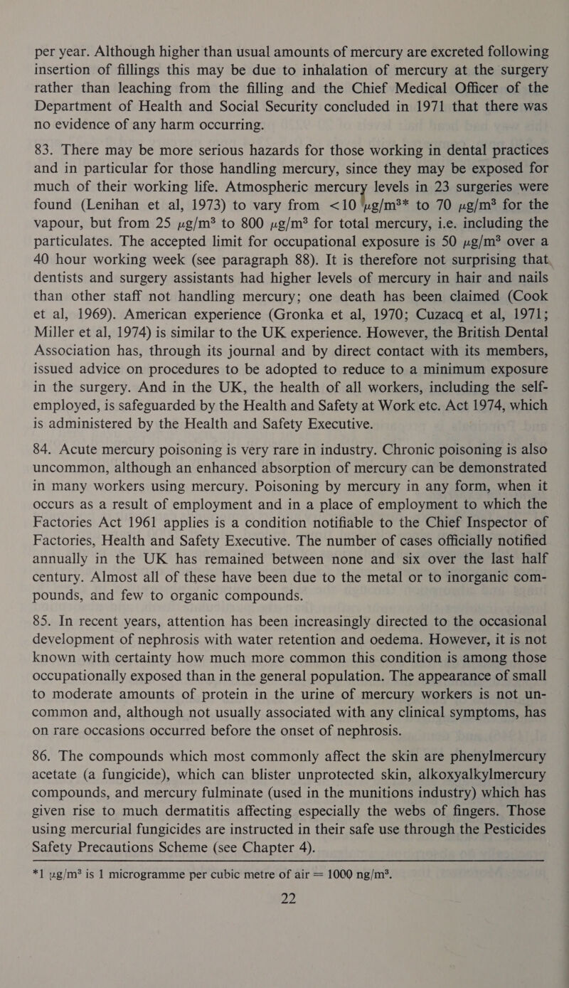 per year. Although higher than usual amounts of mercury are excreted following insertion of fillings this may be due to inhalation of mercury at the surgery rather than leaching from the filling and the Chief Medical Officer of the Department of Health and Social Security concluded in 1971 that there was no evidence of any harm occurring. 83. There may be more serious hazards for those working in dental practices and in particular for those handling mercury, since they may be exposed for much of their working life. Atmospheric ei levels in 23 surgeries were found (Lenihan et al, 1973) to vary from &lt;10 ‘ug/m** to 70 y»g/m® for the vapour, but from 25 »g/m* to 800 ug/m? for total mercury, i.e. including the particulates. The accepted limit for occupational exposure is 50 »g/m® over a 40 hour working week (see paragraph 88). It is therefore not surprising that dentists and surgery assistants had higher levels of mercury in hair and nails than other staff not handling mercury; one death has been claimed (Cook et al, 1969). American experience (Gronka et al, 1970; Cuzacq et al, 1971; Miller et al, 1974) is similar to the UK experience. However, the British Dental Association has, through its journal and by direct contact with its members, issued advice on procedures to be adopted to reduce to a minimum exposure in the surgery. And in the UK, the health of all workers, including the self- employed, is safeguarded by the Health and Safety at Work etc. Act 1974, which is administered by the Health and Safety Executive. 84. Acute mercury poisoning is very rare in industry. Chronic poisoning is also uncommon, although an enhanced absorption of mercury can be demonstrated in many workers using mercury. Poisoning by mercury in any form, when it occurs as a result of employment and in a place of employment to which the Factories Act 1961 applies is a condition notifiable to the Chief Inspector of Factories, Health and Safety Executive. The number of cases officially notified annually in the UK has remained between none and six over the last half century. Almost all of these have been due to the metal or to inorganic com- pounds, and few to organic compounds. 85. In recent years, attention has been increasingly directed to the occasional development of nephrosis with water retention and oedema. However, it is not known with certainty how much more common this condition is among those ~ occupationally exposed than in the general population. The appearance of small to moderate amounts of protein in the urine of mercury workers is not un- common and, although not usually associated with any clinical symptoms, has on rare occasions occurred before the onset of nephrosis. 86. The compounds which most commonly affect the skin are phenylmercury acetate (a fungicide), which can blister unprotected skin, alkoxyalkylmercury compounds, and mercury fulminate (used in the munitions industry) which has given rise to much dermatitis affecting especially the webs of fingers. Those using mercurial fungicides are instructed in their safe use through the Pesticides Safety Precautions Scheme (see Chapter 4). *] ug/m® is 1 microgramme per cubic metre of air = 1000 ng/m’.