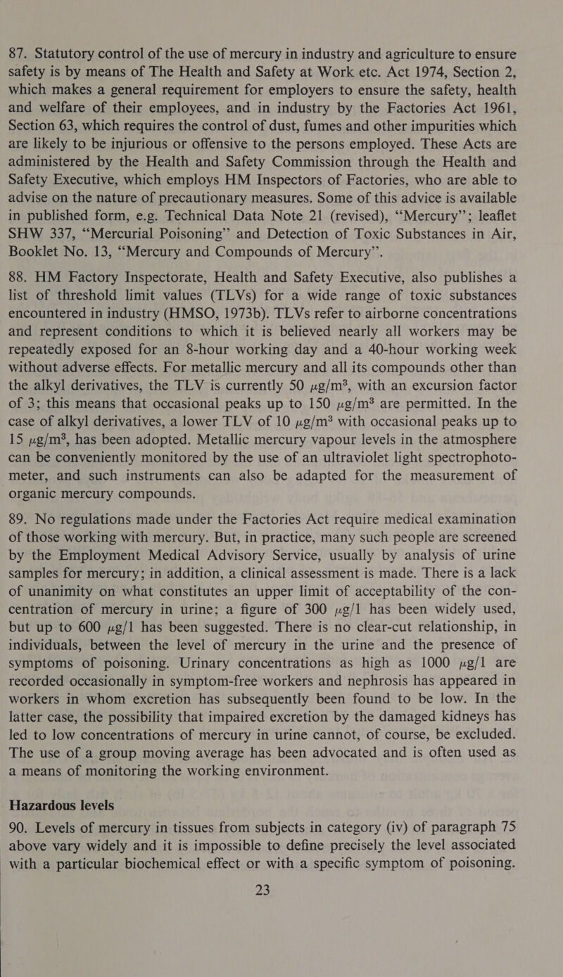 87. Statutory control of the use of mercury in industry and agriculture to ensure safety is by means of The Health and Safety at Work etc. Act 1974, Section 2, which makes a general requirement for employers to ensure the safety, health and welfare of their employees, and in industry by the Factories Act 1961, Section 63, which requires the control of dust, fumes and other impurities which are likely to be injurious or offensive to the persons employed. These Acts are administered by the Health and Safety Commission through the Health and Safety Executive, which employs HM Inspectors of Factories, who are able to advise on the nature of precautionary measures. Some of this advice is available in published form, e.g. Technical Data Note 21 (revised), ‘““Mercury’’; leaflet SHW 337, “Mercurial Poisoning” and Detection of Toxic Substances in Air, Booklet No. 13, ““Mercury and Compounds of Mercury”’. 88. HM Factory Inspectorate, Health and Safety Executive, also publishes a list of threshold limit values (TLVs) for a wide range of toxic substances encountered in industry (HMSO, 1973b). TLVs refer to airborne concentrations and represent conditions to which it is believed nearly all workers may be repeatedly exposed for an 8-hour working day and a 40-hour working week without adverse effects. For metallic mercury and all its compounds other than the alkyl derivatives, the TLV is currently 50 »g/m*, with an excursion factor of 3; this means that occasional peaks up to 150 »g/m? are permitted. In the case of alkyl derivatives, a lower TLV of 10 ug/m? with occasional peaks up to 15 ug/m3, has been adopted. Metallic mercury vapour levels in the atmosphere can be conveniently monitored by the use of an ultraviolet light spectrophoto- meter, and such instruments can also be adapted for the measurement of organic mercury compounds. 89. No regulations made under the Factories Act require medical examination of those working with mercury. But, in practice, many such people are screened by the Employment Medical Advisory Service, usually by analysis of urine samples for mercury; in addition, a clinical assessment is made. There is a lack of unanimity on what constitutes an upper limit of acceptability of the con- centration of mercury in urine; a figure of 300 »g/1 has been widely used, but up to 600 ug/l has been suggested. There is no clear-cut relationship, in individuals, between the level of mercury in the urine and the presence of symptoms of poisoning. Urinary concentrations as high as 1000 ug/l are recorded occasionally in symptom-free workers and nephrosis has appeared in workers in whom excretion has subsequently been found to be low. In the latter case, the possibility that impaired excretion by the damaged kidneys has led to low concentrations of mercury in urine cannot, of course, be excluded. The use of a group moving average has been advocated and is often used as a means of monitoring the working environment. Hazardous levels — 90. Levels of mercury in tissues from subjects in category (iv) of paragraph 75 above vary widely and it is impossible to define precisely the level associated with a particular biochemical effect or with a specific symptom of poisoning.