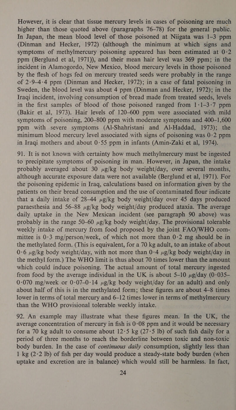 However, it is clear that tissue mercury levels in cases of poisoning are much higher than those quoted above (paragraphs 76-78) for the general public. In Japan, the mean blood level of those poisoned at Niigata was 1-3 ppm (Dinman and Hecker, 1972) (although the minimum at which signs and symptoms of methylmercury poisoning appeared has been estimated at 0-2 ppm (Berglund et al, 1971)), and their mean hair level was 369 ppm; in the incident in Alamogordo, New Mexico, blood mercury levels in those poisoned by the flesh of hogs fed on mercury treated seeds were probably in the range of 2:9-4-4 ppm (Dinman and Hecker, 1972); in a case of fatal poisoning in Sweden, the blood level was about 4 ppm (Dinman and Hecker, 1972); in the Iraqi incident, involving consumption of bread made from treated seeds, levels in the first samples of blood of those poisoned ranged from 1:1-3-7 ppm (Bakir et al, 1973). Hair levels of 120-600 ppm were associated with mild symptoms of poisoning, 200-800 ppm with moderate symptoms and 400—-1,600 ppm with severe symptoms (Al-Shahristani and Al-Haddad, 1973); the minimum blood mercury level associated with signs of poisoning was 0:2 ppm in Iraqi mothers and about 0-55 ppm in infants (Amin-Zaki et al, 1974). 91. It is not known with certainty how much methylmercury must be ingested to precipitate symptoms of poisoning in man. However, in Japan, the intake probably averaged about 30 ug/kg body weight/day, over several months, although accurate exposure data were not available (Berglund et al, 1971). For the poisoning epidemic in Iraq, calculations based on information given by the patients on their bread consumption and the use of contaminated flour indicate that a daily intake of 28-44 yg/kg body weight/day over 45 days produced paraesthesia and 56-88 yg/kg body weight/day produced ataxia. The average daily uptake in the New Mexican incident (see paragraph 90 above) was probably in the range 50-60 ng/kg body weight/day. The provisional tolerable weekly intake of mercury from food proposed by the joint FAO/WHO com- mittee is 0-3 mg/person/week, of which not more than 0-2 mg should be in the methylated form. (This is equivalent, for a 70 kg adult, to an intake of about 0-6 ug/kg body weight/day, with not more than 0-4 »g/kg body weight/day in the methyl form.) The WHO limit is thus about 70 times lower than the amount which could induce poisoning. The actual amount of total mercury ingested from food by the average individual in the UK is about 5-10 ug/day (0-035— 0-070 mg/week or 0:07-0:14 ng/kg body weight/day for an adult) and only about half of this is in the methylated form; these figures are about 4-8 times lower in terms of total mercury and 6-12 times lower in terms of methylmercury than the WHO provisional tolerable weekly intake. 92. An example may illustrate what these figures mean. In the UK, the average concentration of mercury in fish is 0:08 ppm and it would be necessary for a 70 kg adult to consume about 12-5 kg (27-5 Ib) of such fish daily for a period of three months to reach the borderline between toxic and non-toxic body burden. In the case of continuous daily consumption, slightly less than 1 kg (2-2 Ib) of fish per day would produce a steady-state body burden (when uptake and excretion are in balance) which would still be harmless. In fact,