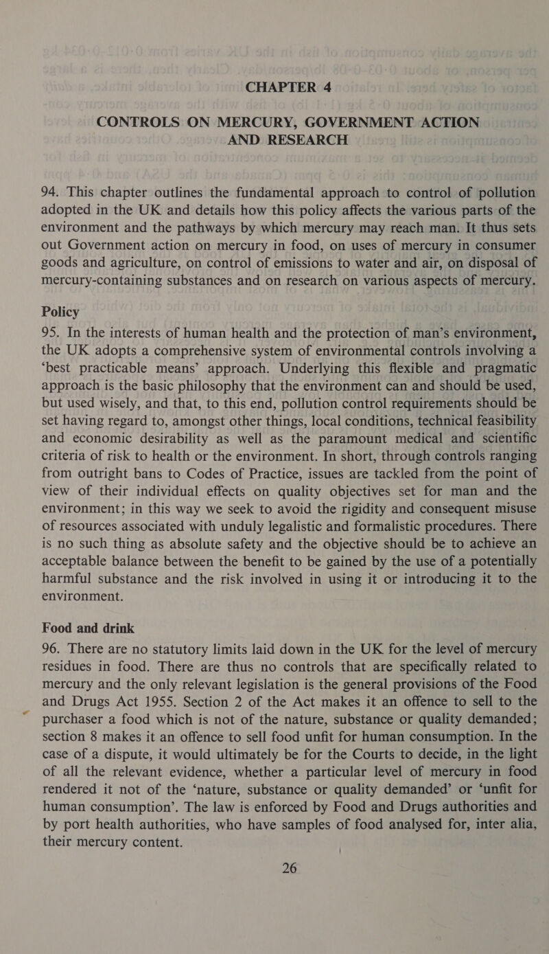 CHAPTER 4 CONTROLS ON MERCURY, GOVERNMENT ACTION AND RESEARCH 94. This chapter outlines the fundamental approach to control of pollution adopted in the UK and details how this policy affects the various parts of the environment and the pathways by which mercury may reach man. It thus sets out Government action on mercury in food, on uses of mercury in consumer goods and agriculture, on control of emissions to water and air, on disposal of mercury-containing substances and on research on various aspects of mercury. Policy 95. In the interests of human health and the protection of man’s environment, the UK adopts a comprehensive system of environmental controls involving a ‘best practicable means’ approach. Underlying this flexible and pragmatic approach is the basic philosophy that the environment can and should be used, but used wisely, and that, to this end, pollution control requirements should be set having regard to, amongst other things, local conditions, technical feasibility and economic desirability as well as the paramount medical and scientific criteria of risk to health or the environment. In short, through controls ranging from outright bans to Codes of Practice, issues are tackled from the point of view of their individual effects on quality objectives set for man and the environment; in this way we seek to avoid the rigidity and consequent misuse of resources associated with unduly legalistic and formalistic procedures. There is no such thing as absolute safety and the objective should be to achieve an acceptable balance between the benefit to be gained by the use of a potentially harmful substance and the risk involved in using it or introducing it to the environment. Food and drink 96. There are no statutory limits laid down in the UK for the level of mercury residues in food. There are thus no controls that are specifically related to mercury and the only relevant legislation is the general provisions of the Food and Drugs Act 1955. Section 2 of the Act makes it an offence to sell to the purchaser a food which is not of the nature, substance or quality demanded; section 8 makes it an offence to sell food unfit for human consumption. In the case of a dispute, it would ultimately be for the Courts to decide, in the light of all the relevant evidence, whether a particular level of mercury in food rendered it not of the ‘nature, substance or quality demanded’ or ‘unfit for human consumption’. The law is enforced by Food and Drugs authorities and by port health authorities, who have samples of food analysed for, inter alia, their mercury content.