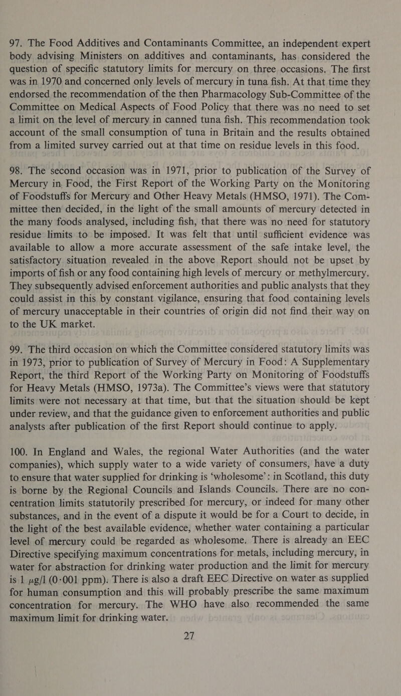 97. The Food Additives and Contaminants Committee, an independent expert body advising Ministers on additives and contaminants, has considered the question of specific statutory limits for mercury on three occasions. The first was in 1970 and concerned only levels of mercury in tuna fish. At that time they endorsed the recommendation of the then Pharmacology Sub-Committee of the Committee on Medical Aspects of Food Policy that there was no need to set a limit on the level of mercury in canned tuna fish. This recommendation took account of the small consumption of tuna in Britain and the results obtained from a limited survey carried out at that time on residue levels in this food. 98. The second occasion was in 1971, prior to publication of the Survey of Mercury in, Food, the First Report of the Working Party on the Monitoring of Foodstuffs for Mercury and Other Heavy Metals (HMSO, 1971). The Com- mittee then decided, in the light of the small amounts of mercury detected in the many foods analysed, including fish, that there was no need for statutory residue limits to be imposed. It was felt that until sufficient evidence was available to allow a more accurate assessment of the safe intake level, the satisfactory situation revealed in the above Report should not be upset by imports of fish or any food containing high levels of mercury or methylmercury. They subsequently advised enforcement authorities and public analysts that they could assist in this by constant vigilance, ensuring that food containing levels of mercury unacceptable in their countries of origin did not find their way on to the UK market. 99. The third occasion on which the Committee considered statutory limits was in 1973, prior to publication of Survey of Mercury in Food: A Supplementary Report, the third Report of the Working Party on Monitoring of Foodstuffs for Heavy Metals (HMSO, 1973a). The Committee’s views were that statutory limits were not necessary at that time, but that the situation should be kept © under review, and that the guidance given to enforcement authorities and public analysts after publication of the first Report should continue to apply. 100. In England and Wales, the regional Water Authorities (and the water companies), which supply water to a wide variety of consumers, have a duty to ensure that water supplied for drinking is ‘wholesome’: in Scotland, this duty is borne by the Regional Councils and Islands Councils. There are no con- centration limits statutorily prescribed for mercury, or indeed for many other substances, and in the event of a dispute it would be for a Court to decide, in the light of the best available evidence, whether water containing a particular level of mercury could be regarded as wholesome. There is already an EEC Directive specifying maximum concentrations for metals, including mercury, in water for abstraction for drinking water production and the limit for mercury is 1 ~g/1 (0-001 ppm): There is also a draft EEC Directive on water as supplied for human consumption and this will probably prescribe the same maximum concentration for mercury. The WHO have also recommended the same maximum limit for drinking water.