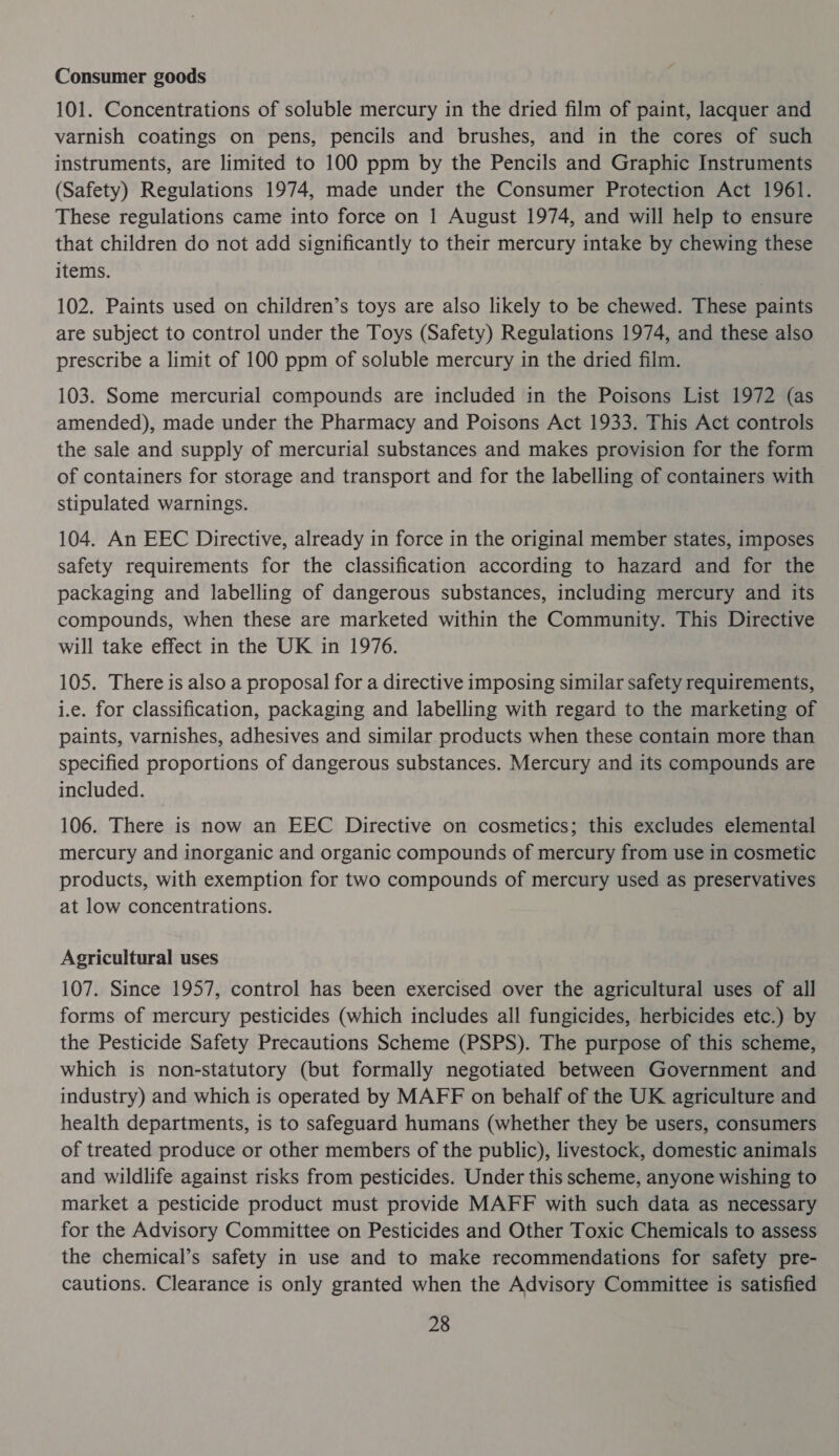 Consumer goods 101. Concentrations of soluble mercury in the dried film of paint, lacquer and varnish coatings on pens, pencils and brushes, and in the cores of such instruments, are limited to 100 ppm by the Pencils and Graphic Instruments (Safety) Regulations 1974, made under the Consumer Protection Act 1961. These regulations came into force on 1 August 1974, and will help to ensure that children do not add significantly to their mercury intake by chewing these items. 102. Paints used on children’s toys are also likely to be chewed. These paints are subject to control under the Toys (Safety) Regulations 1974, and these also prescribe a limit of 100 ppm of soluble mercury in the dried film. 103. Some mercurial compounds are included in the Poisons List 1972 (as amended), made under the Pharmacy and Poisons Act 1933. This Act controls the sale and supply of mercurial substances and makes provision for the form of containers for storage and transport and for the labelling of containers with stipulated warnings. 104. An EEC Directive, already in force in the original member states, imposes safety requirements for the classification according to hazard and for the packaging and labelling of dangerous substances, including mercury and its compounds, when these are marketed within the Community. This Directive will take effect in the UK in 1976. 105. There is also a proposal for a directive imposing similar safety requirements, i.e. for classification, packaging and labelling with regard to the marketing of paints, varnishes, adhesives and similar products when these contain more than specified proportions of dangerous substances. Mercury and its compounds are included. 106. There is now an EEC Directive on cosmetics; this excludes elemental mercury and inorganic and organic compounds of mercury from use in cosmetic products, with exemption for two compounds of mercury used as preservatives at low concentrations. Agricultural uses 107. Since 1957, control has been exercised over the agricultural uses of all forms of mercury pesticides (which includes all fungicides, herbicides etc.) by the Pesticide Safety Precautions Scheme (PSPS). The purpose of this scheme, which is non-statutory (but formally negotiated between Government and industry) and which is operated by MAFF on behalf of the UK agriculture and health departments, is to safeguard humans (whether they be users, consumers of treated produce or other members of the public), livestock, domestic animals and wildlife against risks from pesticides. Under this scheme, anyone wishing to market a pesticide product must provide MAFF with such data as necessary for the Advisory Committee on Pesticides and Other Toxic Chemicals to assess the chemical’s safety in use and to make recommendations for safety pre- cautions. Clearance is only granted when the Advisory Committee is satisfied