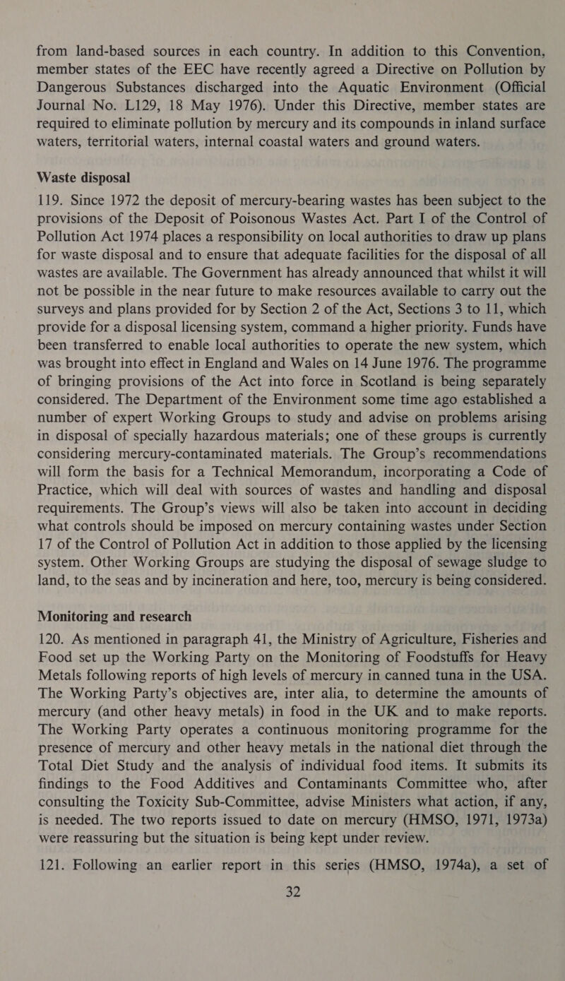 from land-based sources in each country. In addition to this Convention, member states of the EEC have recently agreed a Directive on Pollution by Dangerous Substances discharged into the Aquatic Environment (Official Journal No. L129, 18 May 1976). Under this Directive, member states are required to eliminate pollution by mercury and its compounds in inland surface waters, territorial waters, internal coastal waters and ground waters. Waste disposal 119. Since 1972 the deposit of mercury-bearing wastes has been subject to the provisions of the Deposit of Poisonous Wastes Act. Part I of the Control of Pollution Act 1974 places a responsibility on local authorities to draw up plans for waste disposal and to ensure that adequate facilities for the disposal of all wastes are available. The Government has already announced that whilst it will not be possible in the near future to make resources available to carry out the surveys and plans provided for by Section 2 of the Act, Sections 3 to 11, which provide for a disposal licensing system, command a higher priority. Funds have been transferred to enable local authorities to operate the new system, which was brought into effect in England and Wales on 14 June 1976. The programme of bringing provisions of the Act into force in Scotland is being separately considered. The Department of the Environment some time ago established a number of expert Working Groups to study and advise on problems arising in disposal of specially hazardous materials; one of these groups is currently considering mercury-contaminated materials. The Group’s recommendations will form the basis for a Technical Memorandum, incorporating a Code of Practice, which will deal with sources of wastes and handling and disposal requirements. The Group’s views will also be taken into account in deciding what controls should be imposed on mercury containing wastes under Section 17 of the Control of Pollution Act in addition to those applied by the licensing system. Other Working Groups are studying the disposal of sewage sludge to land, to the seas and by incineration and here, too, mercury is being considered. Monitoring and research 120. As mentioned in paragraph 41, the Ministry of Agriculture, Fisheries and Food set up the Working Party on the Monitoring of Foodstuffs for Heavy Metals following reports of high levels of mercury in canned tuna in the USA. The Working Party’s objectives are, inter alia, to determine the amounts of mercury (and other heavy metals) in food in the UK and to make reports. The Working Party operates a continuous monitoring programme for the presence of mercury and other heavy metals in the national diet through the Total Diet Study and the analysis of individual food items. It submits its findings to the Food Additives and Contaminants Committee who, after consulting the Toxicity Sub-Committee, advise Ministers what action, if any, is needed. The two reports issued to date on mercury (HMSO, 1971, 1973a) were reassuring but the situation is being kept under review. 121. Following an earlier report in this series (HMSO, 1974a), a set of