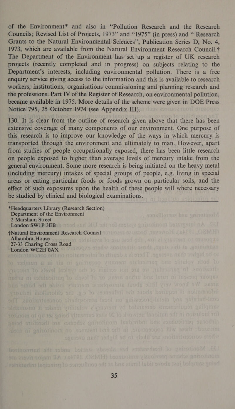 of the Environment* and also in “Pollution Research and the Research Councils; Revised List of Projects, 1973’ and “‘1975”’ (in press) and ‘“‘ Research Grants to the Natural Environmental Sciences’’, Publication Series D, No. 4, 1973, which are available from the Natural Environment Research Council.+ The Department of the Environment has set up a register of UK research projects (recently completed and in progress) on subjects relating to the Department’s interests, including environmental pollution. There is a free enquiry service giving access to the information and this is available to research workers, institutions, organisations commissioning and planning research and the professions. Part IV of the Register of Research, on environmental pollution, became available in 1975. More details of the scheme were given in DOE Press Notice 795, 25 October 1974 (see Appendix III). 130. It is clear from the outline of research given above that there has been extensive coverage of many components of our environment. One purpose of this research is to improve our knowledge of the ways in which mercury is transported through the environment and ultimately to man. However, apart from studies of people occupationally exposed, there has been little research on people exposed to higher than average levels of mercury intake from the general environment. Some more research is being initiated on the heavy metal (including mercury) intakes of special groups of people, e.g. living in special areas or eating particular foods or foods grown on particular soils, and the effect of such exposures upon the health of these people will where necessary be studied by clinical and biological examinations. *Headquarters Library (Research Section) Department of the Environment 2 Marsham Street London SW1P 3EB tNatural Environment Research Council Alhambra House 27-33 Charing Cross Road London WC2H 0AX