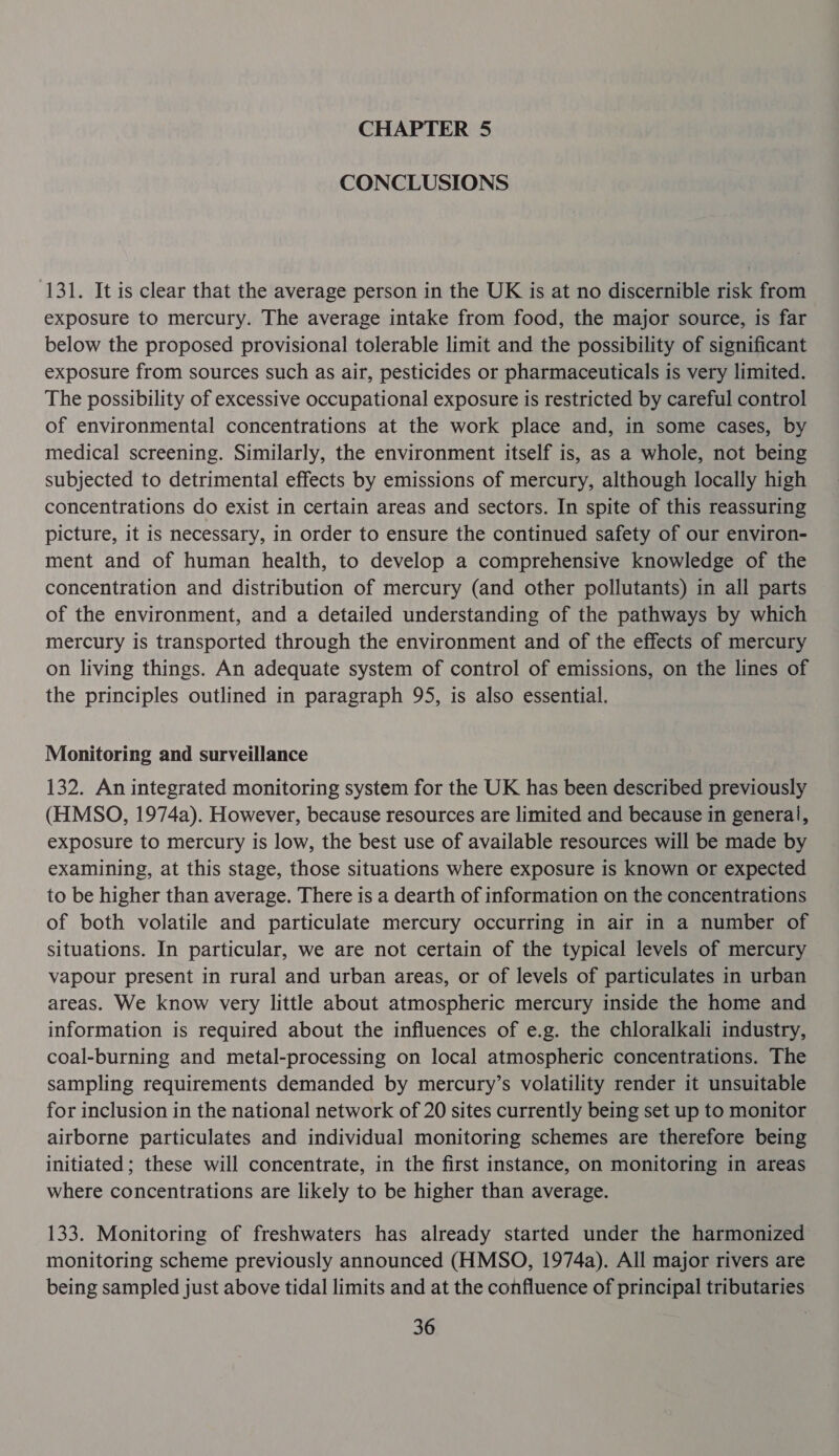 CHAPTER 5 CONCLUSIONS 131. It is clear that the average person in the UK is at no discernible risk from exposure to mercury. The average intake from food, the major source, is far below the proposed provisional tolerable limit and the possibility of significant exposure from sources such as air, pesticides or pharmaceuticals is very limited. The possibility of excessive occupational exposure is restricted by careful control of environmental concentrations at the work place and, in some cases, by medical screening. Similarly, the environment itself is, as a whole, not being subjected to detrimental effects by emissions of mercury, although locally high concentrations do exist in certain areas and sectors. In spite of this reassuring picture, it is necessary, in order to ensure the continued safety of our environ- ment and of human health, to develop a comprehensive knowledge of the concentration and distribution of mercury (and other pollutants) in all parts of the environment, and a detailed understanding of the pathways by which mercury is transported through the environment and of the effects of mercury on living things. An adequate system of control of emissions, on the lines of the principles outlined in paragraph 95, is also essential. Monitoring and surveillance 132. An integrated monitoring system for the UK has been described previously (HMSO, 1974a). However, because resources are limited and because in general, exposure to mercury is low, the best use of available resources will be made by examining, at this stage, those situations where exposure is known or expected to be higher than average. There is a dearth of information on the concentrations of both volatile and particulate mercury occurring in air in a number of situations. In particular, we are not certain of the typical levels of mercury vapour present in rural and urban areas, or of levels of particulates in urban areas. We know very little about atmospheric mercury inside the home and information is required about the influences of e.g. the chloralkali industry, coal-burning and metal-processing on local atmospheric concentrations. The sampling requirements demanded by mercury’s volatility render it unsuitable for inclusion in the national network of 20 sites currently being set up to monitor airborne particulates and individual monitoring schemes are therefore being initiated; these will concentrate, in the first instance, on monitoring in areas where concentrations are likely to be higher than average. 133. Monitoring of freshwaters has already started under the harmonized monitoring scheme previously announced (HMSO, 1974a). All major rivers are being sampled just above tidal limits and at the confluence of principal tributaries