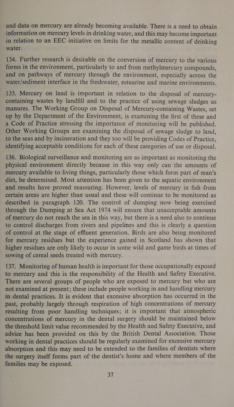 and data on mercury are already becoming available. There is a need to obtain information on mercury levels in drinking water, and this may become important in relation to an EEC initiative on limits for the metallic content of drinking water. 134. Further research is desirable on the conversion of mercury to the various forms in the environment, particularly to and from methylmercury compounds, and on pathways of mercury through the environment, especially across the water/sediment interface in the freshwater, estuarine and marine environments. 135. Mercury on land is important in relation to the disposal of mercury- containing wastes by landfill and to the practice of using sewage sludges as manures. The Working Group on Disposal of Mercury-containing Wastes, set up by the Department of the Environment, is examining the first of these and a Code of Practice stressing the importance of monitoring will be published. Other Working Groups are examining the disposal of sewage sludge to land, to the seas and by incineration and they too will be providing Codes of Practice, identifying acceptable conditions for each of these categories of use or disposal. 136. Biological surveillance and monitoring are as important as monitoring the physical environment directly because in this way only can the amounts of mercury available to living things, particularly those which form part of man’s diet, be determined. Most attention has been given to the aquatic environment and results have proved reassuring. However, levels of mercury in fish from certain areas are higher than usual and these will continue to be monitored as described in paragraph 120. The control of dumping now being exercised through the Dumping at Sea Act 1974 will ensure that unacceptable amounts of mercury do not reach the sea in this way, but there is a need also to continue to control discharges from rivers and pipelines and this is clearly a question of control at the stage of effluent generation. Birds are also being monitored for mercury residues but the experience gained in Scotland has shown that higher residues are only likely to occur in some wild and game birds at times of sowing of cereal seeds treated with mercury. 137. Monitoring of human health is important for those occupationally exposed to mercury and this is the responsibility of the Health and Safety Executive. There are several groups of people who are exposed to mercury but who are not examined at present; these include people working in and handling mercury in dental practices. It is evident that excessive absorption has occurred in the past, probably largely through respiration of high concentrations of mercury resulting from poor handling techniques; it is important that atmospheric concentrations of mercury in the dental surgery should be maintained below the threshold limit value recommended by the Health and Safety Executive, and advice has been provided on this by the British Dental Association. Those working in dental practices should be regularly examined for excessive mercury absorption and this may need to be extended to the families of dentists where the surgery itself forms part of the dentist’s home and where members of the families may be exposed.