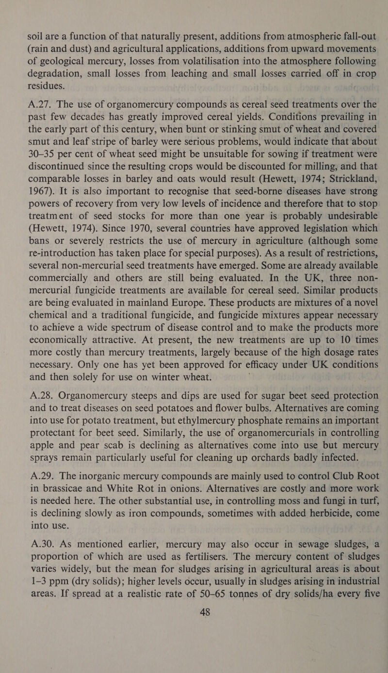 soil are a function of that naturally present, additions from atmospheric fall-out (rain and dust) and agricultural applications, additions from upward movements of geological mercury, losses from volatilisation into the atmosphere following degradation, small losses from leaching and small losses carried off in crop residues. A.27. The use of organomercury compounds as cereal seed treatments over the past few decades has greatly improved cereal yields. Conditions prevailing in the early part of this century, when bunt or stinking smut of wheat and covered smut and leaf stripe of barley were serious problems, would indicate that about 30-35 per cent of wheat seed might be unsuitable for sowing if treatment were discontinued since the resulting crops would be discounted for milling, and that comparable losses in barley and oats would result (Hewett, 1974; Strickland, 1967). It is also important to recognise that seed-borne diseases have strong powers of recovery from very low levels of incidence and therefore that to stop treatment of seed stocks for more than one year is probably undesirable (Hewett, 1974). Since 1970, several countries have approved legislation which bans or severely restricts the use of mercury in agriculture (although some re-introduction has taken place for special purposes). As a result of restrictions, several non-mercurial seed treatments have emerged. Some are already available commercially and others are still being evaluated. In the UK, three non- mercurial fungicide treatments are available for cereal seed. Similar products are being evaluated in mainland Europe. These products are mixtures of a novel chemical and a traditional fungicide, and fungicide mixtures appear necessary to achieve a wide spectrum of disease control and to make the products more economically attractive. At present, the new treatments are up to 10 times more costly than mercury treatments, largely because of the high dosage rates necessary. Only one has yet been approved for efficacy under UK conditions and then solely for use on winter wheat. A.28. Organomercury steeps and dips are used for sugar beet seed protection and to treat diseases on seed potatoes and flower bulbs. Alternatives are coming into use for potato treatment, but ethylmercury phosphate remains an important protectant for beet seed. Similarly, the use of organomercurials in controlling apple and pear scab is declining as alternatives come into use but mercury sprays remain particularly useful for cleaning up orchards badly infected. A.29. The inorganic mercury compounds are mainly used to control Club Root in brassicae and White Rot in onions. Alternatives are costly and more work is needed here. The other substantial use, in controlling moss and fungi in turf, is declining slowly as iron compounds, sometimes with added herbicide, come into use. A.30. As mentioned earlier, mercury may also occur in sewage sludges, a proportion of which are used as fertilisers. The mercury content of sludges varies widely, but the mean for sludges arising in agricultural areas is about 1-3 ppm (dry solids); higher levels occur, usually in sludges arising in industrial areas. If spread at a realistic rate of 50-65 tonnes of dry solids/ha every five