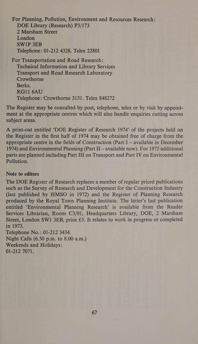 For Planning, Pollution, Environment and Resources Research: DOE Library (Research) P3/173 2 Marsham Street London SW1P 3EB Telephone: 01-212 4328. Telex 22801 For Transportation and Road Research: Technical Information and Library Services Transport and Road Research Laboratory Crowthorne | Berks. RG11 6AU Telephone: Crowthorne 3131. Telex 848272 The Register may be consulted by post, telephone, telex or by visit by appoint- ment at the appropriate centres which will also handle enquiries cutting across subject areas. A print-out entitled ‘DOE Register of Research 1974’ of the projects held on the Register in the first half of 1974 may be obtained free of charge from the appropriate centre in the fields of Construction (Part I — available in December 1974) and Environmental Planning (Part II — available now). For 1975 additional parts are planned including Part III on Transport and Part IV on Environmental Pollution. Note to editors The DOE Register of Research replaces a number of regular priced publications such as the Survey of Research and Development for the Construction Industry (last published by HMSO in 1972) and the Register of Planning Research produced by the Royal Town Planning Institute. The latter’s last publication entitled ‘Environmental Planning Research’ is available from the Reader Services Librarian, Room C3/01, Headquarters Library, DOE, 2 Marsham Street, London SW1 3EB, price £5. It relates to work in progress or completed in 1973. Telephone No.: 01-212 3434. Night Calls (6.30 p.m. to 8.00 a.m.) Weekends and Holidays: 01-212 7071.
