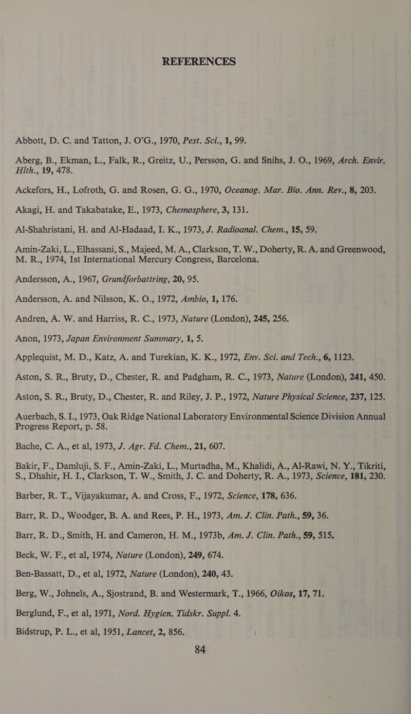 REFERENCES Abbott, D. C. and Tatton, J. O’G., 1970, Pest. Sci., 1, 99. Aberg, B., Ekman, L., Falk, R., Greitz, U., Persson, G. and Snihs, J. O., 1969, Arch. Envir. Hith., 19, 478. Ackefors, H., Lofroth, G. and Rosen, G. G., 1970, Oceanog. Mar. Bio. Ann. Rev., 8, 203. Akagi, H. and Takabatake, E., 1973, Chemosphere, 3, 131. Al-Shahristani, H. and Al-Hadaad, I. K., 1973, J. Radioanal. Chem., 15, 59. Amin-Zaki, L., Elhassani, S., Majeed, M. A., Clarkson, T. W., Doherty, R. A. and Greenwood, M. R., 1974, Ist International Mercury Congress, Barcelona. Andersson, A., 1967, Grundforbattring, 20, 95. Andersson, A. and Nilsson, K. O., 1972, Ambio, 1, 176. Andren, A. W. and Harriss, R. C., 1973, Nature (London), 245, 256. Anon, 1973, Japan Environment Summary, 1, 5. Applequist, M. D., Katz, A. and Turekian, K. K., 1972, Env. Sci. and Tech., 6, 1123. Aston, S. R., Bruty, D., Chester, R. and Padgham, R. C., 1973, Nature (London), 241, 450. Aston, S. R., Bruty, D., Chester, R. and Riley, J. P., 1972, Nature Physical Science, 237, 125. Auerbach, S. I., 1973, Oak Ridge National Laboratory Environmental Science Division Annual Progress Report, p. 58. Bache, C. A., et al, 1973, J. Agr. Fd. Chem., 21, 607. Bakir, F., Damluji, S. F., Amin-Zaki, L., Murtadha, M., Khalidi, A., Al-Rawi, N. Y., Tikriti, S., Dhahir, H. I., Clarkson, T. W., Smith, J. C. and Doherty, R. A., 1973, Science, 181, 230. Barber, R. T., Vijayakumar, A. and Cross, F., 1972, Science, 178, 636. Barr, R. D., Woodger, B. A. and Rees, P. H., 1973, Am. J. Clin. Path., 59, 36. Barr, R. D., Smith, H. and Cameron, H. M., 1973b, Am. J. Clin. Path., 59, 515. Beck, W. F., et al, 1974, Nature (London), 249, 674. Ben-Bassatt, D., et al, 1972, Nature (London), 240, 43. Berg, W., Johnels, A., Sjostrand, B. and Westermark, T., 1966, Oikos, 17, 71. Berglund, F., et al, 1971, Nord. Hygien. Tidskr. Suppl. 4. Bidstrup, P. L., et al, 1951, Lancet, 2, 856.