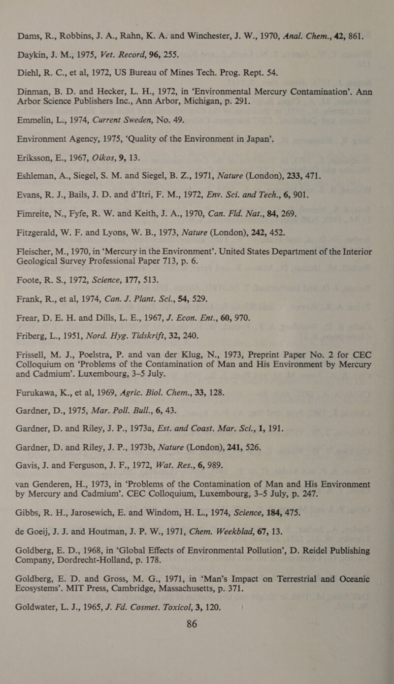 Dams, R., Robbins, J. A., Rahn, K. A. and Winchester, J. W., 1970, Anal. Chem., 42, 861. Daykin, J. M., 1975, Vet. Record, 96, 255. Diehl, R. C., et al, 1972, US Bureau of Mines Tech. Prog. Rept. 54. Dinman, B. D. and Hecker, L. H., 1972, in ‘Environmental Mercury Contamination’. Ann Arbor Science Publishers Inc., Ann Arbor, Michigan, p. 291. Emmelin, L., 1974, Current Sweden, No. 49. Environment Agency, 1975, ‘Quality of the Environment in Japan’. Eriksson, E., 1967, Oikos, 9, 13. Eshleman, A., Siegel, S. M. and Siegel, B. Z., 1971, Nature (London), 233, 471. Evans, R. J., Bails, J. D. and d’Itri, F. M., 1972, Env. Sci. and Tech., 6, 901. Fimreite, N., Fyfe, R. W. and Keith, J. A., 1970, Can. Fld. Nat., 84, 269. Fitzgerald, W. F. and Lyons, W. B., 1973, Nature (London), 242, 452. Fleischer, M., 1970, in “Mercury in the Environment’. United States Department of the Interior Geological Survey Professional Paper 713, p. 6. Foote, R. S., 1972, Science, 177, 513. Frank, R., et al, 1974, Can. J. Plant. Sci., 54, 529. Frear, D. E. H. and Dills, L. E., 1967, J. Econ. Ent., 60, 970. Friberg, L., 1951, Nord. Hyg. Tidskrift, 32, 240. Frissell, M. J., Poelstra, P. and van der Klug, N., 1973, Preprint Paper No. 2 for CEC Colloquium on ‘Problems of the Contamination of Man and His Environment by Mercury and Cadmium’. Luxembourg, 3-5 July. Furukawa, K.., et al, 1969, Agric. Biol. Chem., 33, 128. Gardner, D., 1975, Mar. Poll. Bull., 6, 43. Gardner, D. and Riley, J. P., 1973a, Est. and Coast. Mar. Sci., 1, 191. Gardner, D. and Riley, J. P., 1973b, Nature (London), 241, 526. Gavis, J. and Ferguson, J. F., 1972, Wat. Res., 6, 989. van Genderen, H., 1973, in ‘Problems of the Contamination of Man and His Environment by Mercury and Cadmium’. CEC Colloquium, Luxembourg, 3-5 July, p. 247. Gibbs, R. H., Jarosewich, E. and Windom, H. L., 1974, Science, 184, 475. de Goeij, J. J. and Houtman, J. P. W., 1971, Chem. Weekblad, 67, 13. Goldberg, E. D., 1968, in ‘Global Effects of Environmental Pollution’, D. Reidel Publishing Company, Dordrecht-Holland, p. 178. Goldberg, E. D. and Gross, M. G., 1971, in ‘Man’s Impact on Terrestrial and Oceanic Ecosystems’. MIT Press, Cambridge, Massachusetts, p. 371. Goldwater, L. J., 1965, J. Fd. Cosmet. Toxicol, 3, 120.