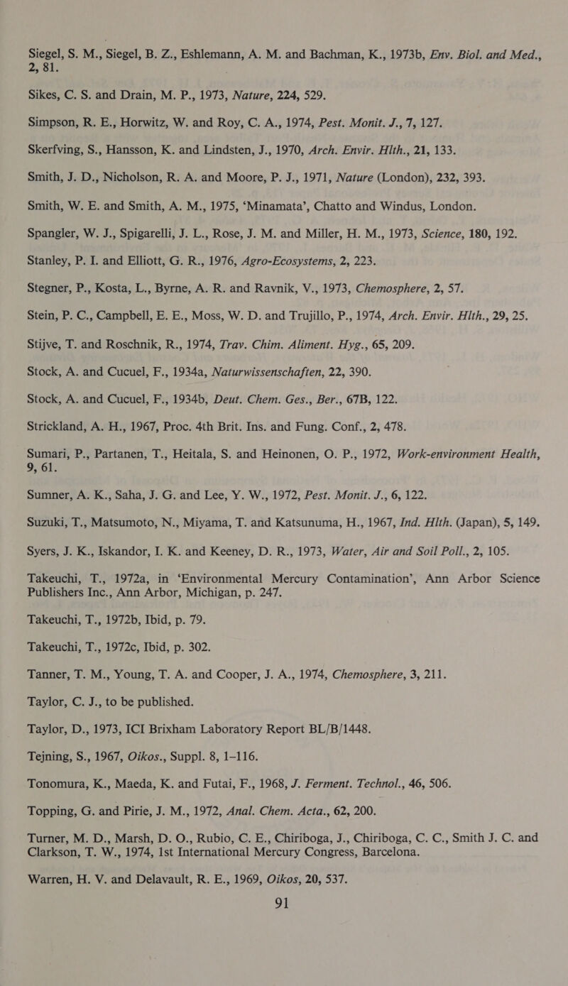 Siegel, S. M., Siegel, B. Z., Eshlemann, A. M. and Bachman, K., 1973b, Env. Biol. and Med., ay SU Sikes, C. S. and Drain, M. P., 1973, Nature, 224, 529. Simpson, R. E., Horwitz, W. and Roy, C. A., 1974, Pest. Monit. J., 7, 127. Skerfving, S., Hansson, K. and Lindsten, J., 1970, Arch. Envir. Hth., 21, 133. Smith, J. D., Nicholson, R. A. and Moore, P. J., 1971, Nature (London), 232, 393. Smith, W. E. and Smith, A. M., 1975, ‘Minamata’, Chatto and Windus, London. Spangler, W. J., Spigarelli, J. L., Rose, J. M. and Miller, H. M., 1973, Science, 180, 192. Stanley, P. I. and Elliott, G. R., 1976, Agro-Ecosystems, 2, 223. Stegner, P., Kosta, L., Byrne, A. R. and Ravnik, V., 1973, Chemosphere, 2, 57. Stein, P. C., Campbell, E. E., Moss, W. D. and Trujillo, P., 1974, Arch. Envir. Hlth., 29, 25. Stijve, T. and Roschnik, R., 1974, Trav. Chim. Aliment. Hyg., 65, 209. Stock, A. and Cucuel, F., 1934a, Naturwissenschaften, 22, 390. Stock, A. and Cucuel, F., 1934b, Deut. Chem. avn Ber., 67B, 122. Strickland, A. H., 1967, Proc. 4th Brit. Ins. and Fung. Conf., 2, 478. Sumari, P., Partanen, T., Heitala, S. and Heinonen, O. P., 1972, Work-environment Health, 9, 61. Sumner, A. K., Saha, J. G. and Lee, Y. W., 1972, Pest. Monit. J., 6, 122. Suzuki, T., Matsumoto, N., Miyama, T. and Katsunuma, H., 1967, Ind. Hith. (Japan), 5, 149. Syers, J. K., Iskandor, I. K. and Keeney, D. R., 1973, Water, Air and Soil Poll., 2, 105. Takeuchi, T., 1972a, in ‘Environmental Mercury Contamination’, Ann Arbor Science Publishers Inc., Ann Arbor, Michigan, p. 247. Takeuchi, T., 1972b, Ibid, p. 79. Takeuchi, T., 1972c, Ibid, p. 302. Tanner, T. M., Young, T. A. and Cooper, J. A., 1974, Chemosphere, 3, 211. Taylor, C. J., to be published. Taylor, D., 1973, ICI Brixham Laboratory Report BL/B/1448. Tejning, S., 1967, Oikos., Suppl. 8, 1-116. Tonomura, K., Maeda, K. and Futai, F., 1968, J. Ferment. Technol., 46, 506. Topping, G. and Pirie, J. M., 1972, Anal. Chem. Acta., 62, 200. Turner, M. D., Marsh, D. O., Rubio, C. E., Chiriboga, J., Chiriboga, C. C., Smith J. C. and Clarkson, T. W., 1974, ist International Mercury Congress, Barcelona. Warren, H. V. and Delavault, R. E., 1969, Oikos, 20, 537.
